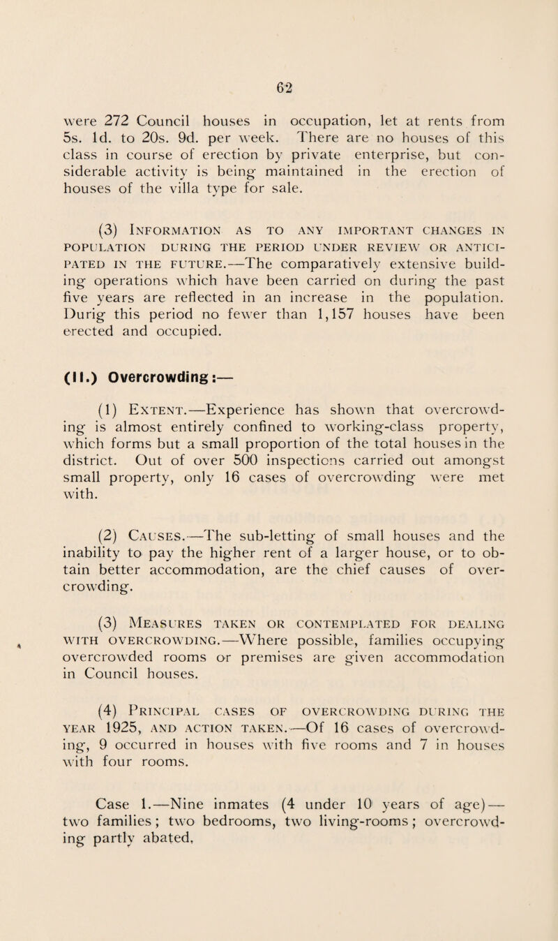 were 272 Council houses in occupation, let at rents from 5s. Id. to 20s. 9d. per week. There are no houses of this class in course of erection by private enterprise, but con¬ siderable activity is being- maintained in the erection of houses of the villa type for sale. (3) Information as to any important changes in POPULATION DURING THE PERIOD UNDER REVIEW OR ANTICI¬ PATED in the future.—The comparatively extensive build¬ ing operations which have been carried on during the past five years are reflected in an increase in the population. Durig this period no fewer than 1,157 houses have been erected and occupied. (II.) Overcrowding:— (1) Extent.—Experience has shown that overcrowd¬ ing is almost entirely confined to working-class property, which forms but a small proportion of the total houses in the district. Out of over 500 inspections carried out amongst small property, only 16 cases of overcrowding were met with. (2) Causes.—The sub-letting of small houses and the inability to pay the higher rent of a larger house, or to ob¬ tain better accommodation, are the chief causes of over¬ crowding. (3) Measures taken or contemplated for dealing with overcrowding.—Where possible, families occupying overcrowded rooms or premises are given accommodation in Council houses. (4) Principal cases of overcrowding during the year 1925, and action taken. -—Of 16 cases of overcrowd¬ ing, 9 occurred in houses with five rooms and 7 in houses with four rooms. Case 1.—Nine inmates (4 under 10' years of age) — two families; two bedrooms, two living-rooms; overcrowd¬ ing partly abated.