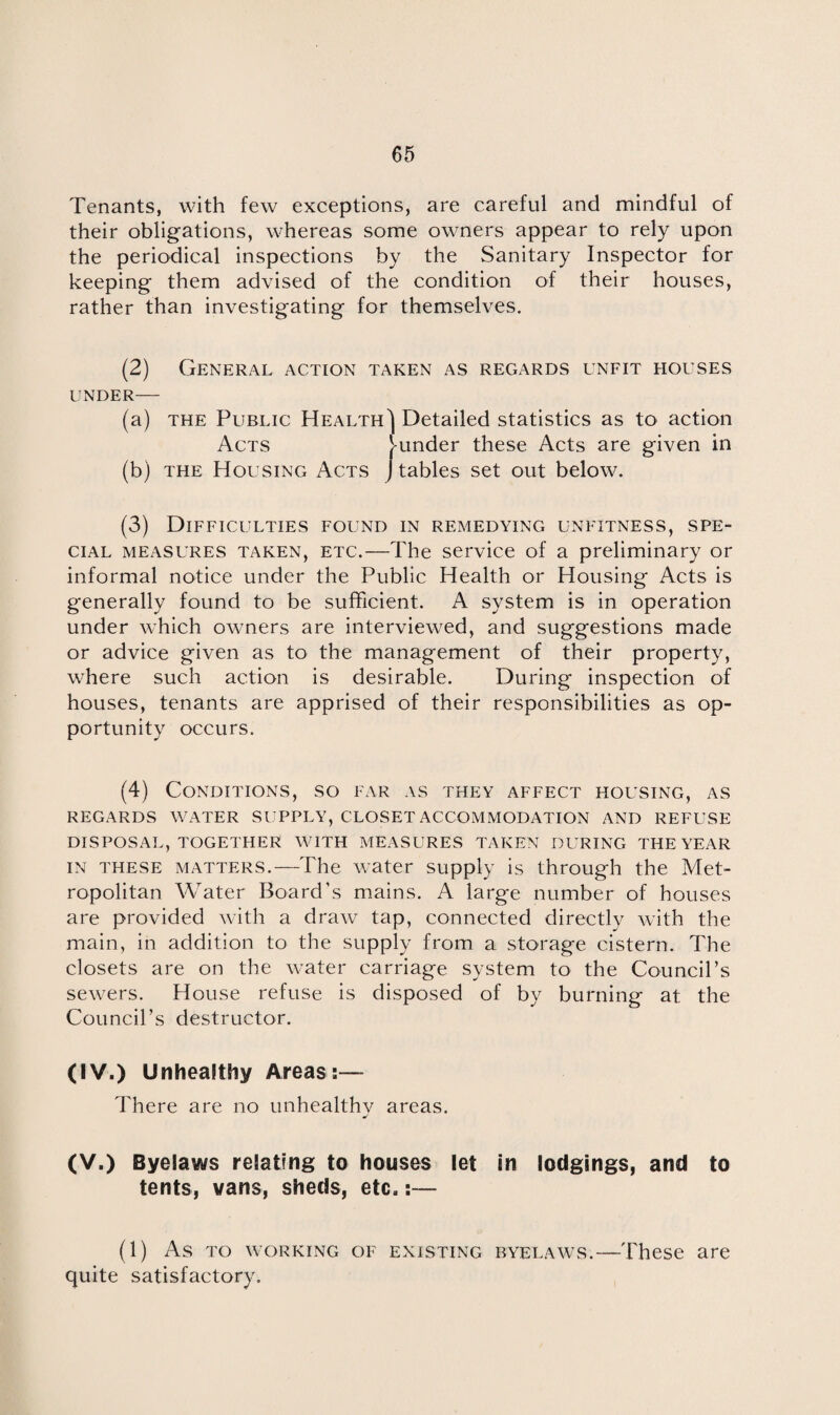 Tenants, with few exceptions, are careful and mindful of their obligations, whereas some owners appear to rely upon the periodical inspections by the Sanitary Inspector for keeping them advised of the condition of their houses, rather than investigating for themselves. (2) General action taken as regards unfit houses UNDER- (a) the Public Health') Detailed statistics as to action Acts funder these Acts are given in (b) the Housing Acts J tables set out below. (3) Difficulties found in remedying unfitness, spe¬ cial measures taken, etc.—The service of a preliminary or informal notice under the Public Health or Housing Acts is generally found to be sufficient. A system is in operation under which owners are interviewed, and suggestions made or advice given as to the management of their property, where such action is desirable. During* inspection of houses, tenants are apprised of their responsibilities as op¬ portunity occurs. (4) Conditions, so far as they affect housing, as REGARDS WATER SUPPLY, CLOSET ACCOMMODATION AND REFUSE DISPOSAL, TOGETHER WITH MEASURES TAKEN DURING THE YEAR IN THESE MATTERS.—The water supply is through the Met¬ ropolitan Water Board’s mains. A large number of houses are provided with a draw tap, connected directly with the main, in addition to the supply from a storage cistern. The closets are on the water carriage system to the Council’s sewers. House refuse is disposed of by burning at the Council’s destructor. (IV.) Unhealthy Areas:— There are no unhealthv areas. (V.) Byelaws relating to houses let in lodgings, and to tents, vans, sheds, etc.:— (1) As to working of existing byelaws.—'These are quite satisfactory.