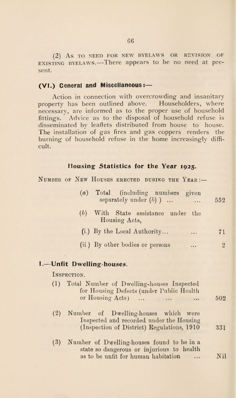 OG (2) AS TO NEED FOR NEW BYELAWS OR REVISION OF existing byelaws.—There appears to be no need at pre¬ sent. (VI.) General and Miscellaneous:— iVction in connection with overcrowding and insanitary property has been outlined above. Householders, where necessary, are informed as to the proper use of household fittings. Advice as to the disposal of household refuse is disseminated by leaflets distributed from house to house. The installation of gas fires and gas coppers renders the burning of household refuse in the home increasingly diffi¬ cult. Mousing Statistics for the Year 1925. Number of New Houses erected during the Year:— (a) Total (including numbers given separately under (b) ) ... ... 552 (b) With State assistance under the Housing Acts, (i.) By the Local Authority... ... 71 (ii) By other bodies or persons ... 2 I.—Unfit Dwelling-houses. Inspection. (1) Total Number of Dwelling-houses Inspected for Housing Defects (under Public Health or Housing Acts) ... ... ... 502 (2) Number of Dwelling-houses which were Inspected and recorded under the Housing (Inspection of District) Regulations, 1910 331 (3) Number of Dwelling-houses found to be in a state so dangerous or injurious to health as to be unfit for human habitation ... Nil