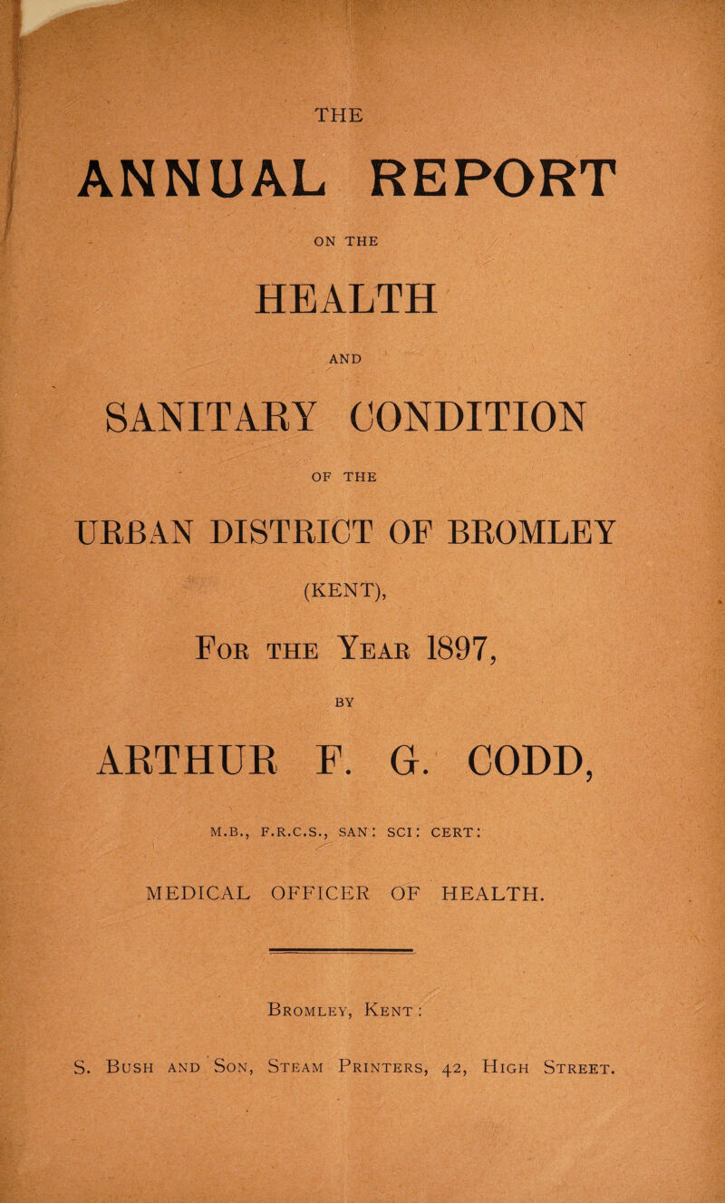ANNUAL REPORT ON THE HEALTH AND SANITARY CONDITION OF THE URBAN DISTRICT OF BROMLEY (KENT), For the Year 1897, ARTHUR F. G. CODD, M.B., F.R.C.S., SAN : SCI I CERT: MEDICAL OFFICER OF HEALTH. Bromley, Kent :