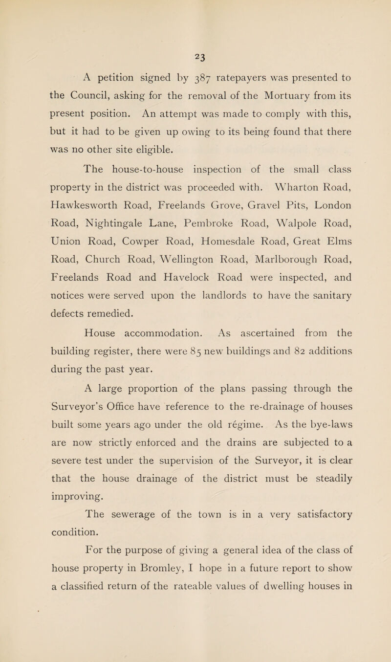 A petition signed by 387 ratepayers was presented to the Council, asking for the removal of the Mortuary from its present position. An attempt was made to comply with this, but it had to be given up owing to its being found that there was no other site eligible. The house-to-house inspection of the small class property in the district was proceeded with. Wharton Road, Hawkesworth Road, Freelands Grove, Gravel Pits, London Road, Nightingale Lane, Pembroke Road, Walpole Road, Union Road, Cowper Road, Homesdale Road, Great Elms Road, Church Road, Wellington Road, Marlborough Road, Freelands Road and Havelock Road were inspected, and notices were served upon the landlords to have the sanitary defects remedied. House accommodation. As ascertained from the building register, there were 85 new buildings and 82 additions during the past year. A large proportion of the plans passing through the Surveyor’s Office have reference to the re-drainage of houses built some years ago under the old regime. As the bye-laws are now strictly enforced and the drains are subjected to a severe test under the supervision of the Surveyor, it is clear that the house drainage of the district must be steadily improving. The sewerage of the town is in a very satisfactory condition. For the purpose of giving a general idea of the class of house property in Bromley, I hope in a future report to show a classified return of the rateable values of dwelling houses in