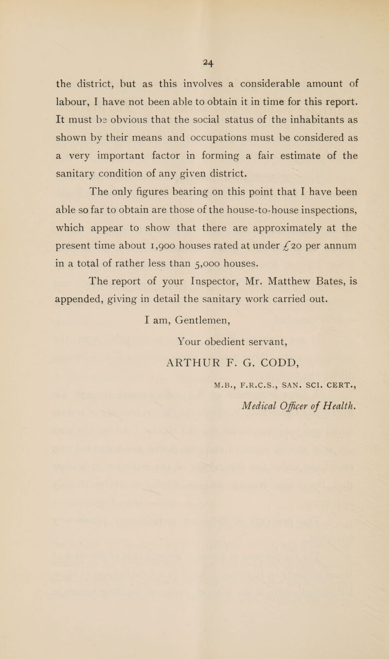 the district, but as this involves a considerable amount of labour, I have not been able to obtain it in time for this report. It must be obvious that the social status of the inhabitants as shown by their means and occupations must be considered as a very important factor in forming a fair estimate of the sanitary condition of any given district. The only figures bearing on this point that I have been able so far to obtain are those of the house-to-house inspections, which appear to show that there are approximately at the present time about 1,900 houses rated at under £'io per annum in a total of rather less than 5,000 houses. The report of your Inspector, Mr. Matthew Bates, is appended, giving in detail the sanitary work carried out. I am. Gentlemen, Your obedient servant, ARTHUR F. G. CODD, M.B., F.R.C.S., SAN. SCI. CERT., Medical Officer of Health.