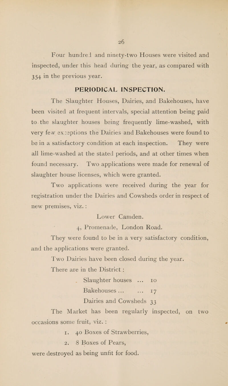 Four hundred and ninety-two Houses were visited and inspected, under this head during the year, as compared with 354 in the previous year. PERIODICAL INSPECTION. The Slaughter Houses, Dairies, and Bakehouses, have been visited at frequent intervals, special attention being paid to the slaughter houses being frequently lime-washed, with very few exceptions the Dairies and Bakehouses were found to be in a satisfactory condition at each inspection. They were all lime-washed at the stated periods, and at other times when found necessary. Two applications were made for renewal of slaughter house licenses, which were granted. Two applications were received during the year for registration under the Dairies and Cowsheds order in respect of new premises, viz. ; Lower Camden. 4, Promenade, London Road. They were found to be in a very satisfactory condition, and the applications were granted. Two Dairies have been closed during the year. There are in the District : . Slaughter houses ... 10 Bakehouses ... ... 17 Dairies and Cowsheds 33 The Market has been regularly inspected, on two occasions some fruit, viz. : 1. 40 Boxes of Strawberries, 2. 8 Boxes of Pears, were destroyed as being unfit for food.