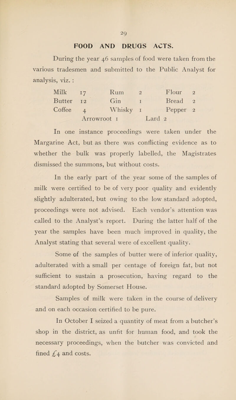 FOOD AND DRUGS ACTS. During the year 46 samples of food were taken from the various tradesmen and submitted to the Public Analyst for analysis, viz. : Milk 17 Rum 2 Flour 2 Butter 12 Gin i Bread 2 Coffee 4 Whisky i Pepper 2 Arrowroot i Lard 2 In one instance proceedings were taken under the Margarine Act, but as there was conflicting evidence as to whether the bulk was properly labelled, the Magistrates dismissed the summons, but without costs. In the early part of the year some of the samples of milk were certified to be of very poor quality and evidently slightly adulterated, but owing to the low standard adopted, proceedings were not advised. Each vendor’s attention was called to the Analyst’s report. During the latter half of the year the samples have been much improved in quality, the Analyst stating that several were of excellent quality. Some of the samples of butter were of inferior quality, adulterated with a small per centage of foreign fat, but not sufficient to sustain a prosecution, having regard to the standard adopted by Somerset House. Samples of milk were taken in the course of delivery and on each occasion certified to be pure. In October I seized a quantity of meat from a butcher’s shop in the district, as unfit for human food, and took the necessary proceedings, when the butcher was convicted and fined £4 and costs.