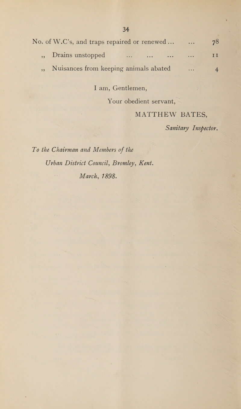 No. of W.C’s, and traps repaired or renewed ... ... 78 5, Drains unstopped ... ... ... ... ii ,, Nuisances from keeping animals abated ... 4 I am, Gentlemen, Your obedient servant, MATTHEW BATES, Sanitary Inspector. To the Chairman and Members of the Urban District Council, Bromley, Kent. March, 1898.