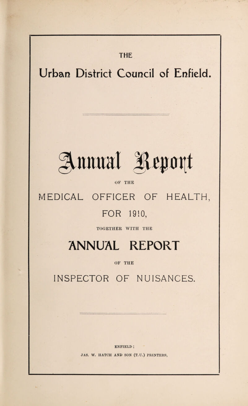 THE Urban District Council of Enfield. OF THE MEDICAL OFFICER OF HEALTH, FOR 1910, TOGETHER WITH THE ANNUAL REPORT OF THE INSPECTOR OF NUISANCES. ENFIELD : JAS. W. HATCH AND SON (T.U.) PRINTERS,