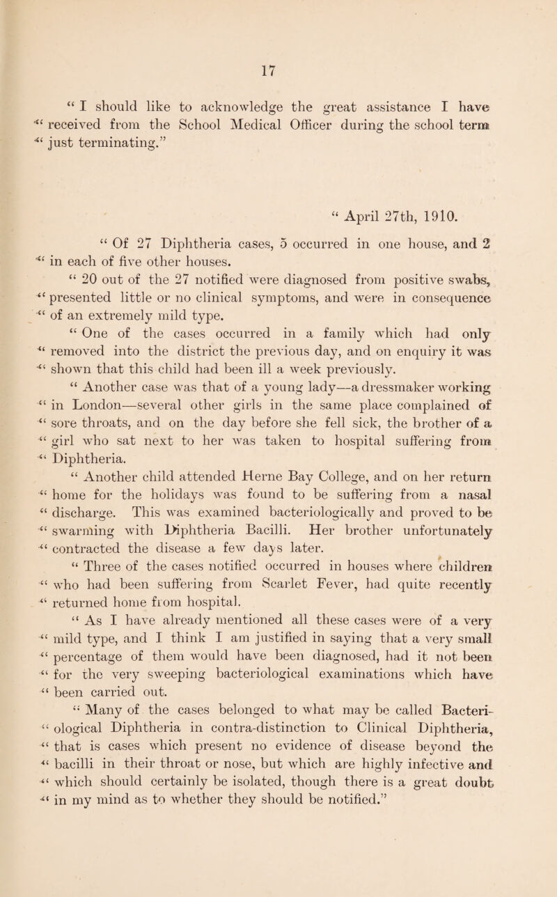 “ I should like to acknowledge the great assistance I have received from the School Medical Officer during the school term “ just terminating.” “ April 27th, 1910. “Of 27 Diphtheria cases, 5 occurred in one house, and 2 in each of five other houses. “ 20 out of the 27 notified were diagnosed from positive swabs, “presented little or no clinical symptoms, and were in consequence “ of an extremely mild type. “ One of the cases occurred in a family which had only u removed into the district the previous day, and on enquiry it was “ shown that this child had been ill a week previously. “ Another case was that of a young lady—a dressmaker working “ in London—several other girls in the same place complained of “ sore throats, and on the day before she fell sick, the brother of a “ girl who sat next to her rvas taken to hospital suffering from “ Diphtheria. “ Another child attended Herne Bay College, and on her return “ home for the holidays was found to be suffering from a nasal “ discharge. This was examined bacteriologically and proved to be “ swarming with lfiphtheria Bacilli. Her brother unfortunately “ contracted the disease a few days later. “ Three of the cases notified occurred in houses where children “ who had been suffering from Scarlet Fever, had quite recently “ returned home from hospital. “ As I have already mentioned all these cases were of a very “ mild type, and I think I am justified in saying that a very small “ percentage of them would have been diagnosed, had it not been “ for the very sweeping bacteriological examinations which have “ been carried out. “ Many of the cases belonged to what may be called Bacteri- “ ological Diphtheria in contra-distinction to Clinical Diphtheria, “ that is cases which present no evidence of disease beyond the •“ bacilli in their throat or nose, but which are highly infective and “ which should certainly be isolated, though there is a great doubt “ in my mind as to whether they should be notified.”