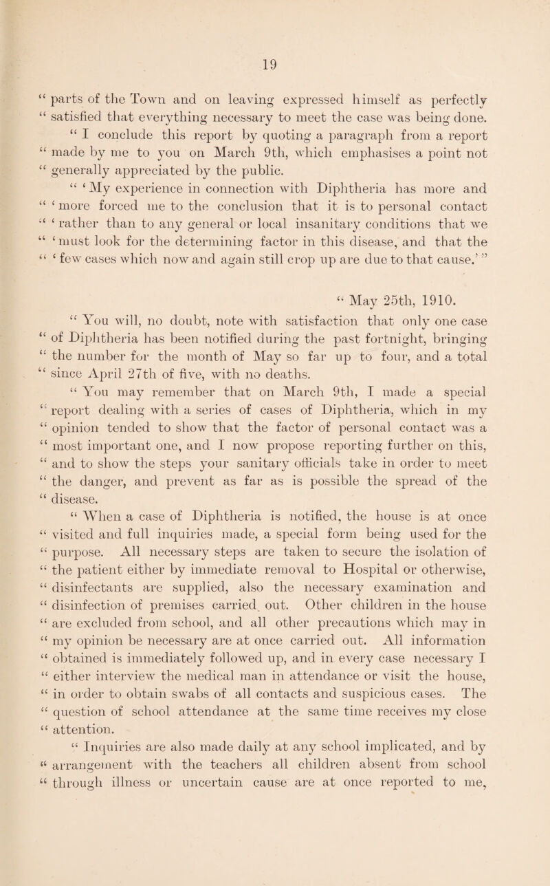 “ parts of the Town and on leaving expressed himself as perfectly “ satisfied that everything necessary to meet the case was being done. “ I conclude this report by quoting a paragraph from a report “ made by me to you on March 9th, which emphasises a point not “ generally appreciated by the public. “ 1 My experience in connection with Diphtheria has more and “ c more forced me to the conclusion that it is to personal contact “ 1 rather than to any general or local insanitary conditions that we “ ‘ must look for the determining factor in this disease, and that the “ 1 few cases which now and again still crop up are due to that cause.’ ” “ May 25th, 1910. “ You will, no doubt, note with satisfaction that only one case “ of Diphtheria has been notified during the past fortnight, bringing the number for the month of May so far up to four, and a total “ since April 27th of five, with no deaths. “ You may remember that on March 9th, I made a special report dealing with a series of cases of Diphtheria, which in my “ opinion tended to show that the factor of personal contact was a “ most important one, and I now propose reporting further on this, “ and to show the steps your sanitary officials take in order to meet “ the danger, and prevent as far as is possible the spread of the “ disease. “ When a case of Diphtheria is notified, the house is at once “ visited and full inquiries made, a special form being used for the “ purpose. All necessary steps are taken to secure the isolation of “ the patient either by immediate removal to Hospital or otherwise, “ disinfectants are supplied, also the necessary examination and “ disinfection of premises carried out. Other children in the house “ are excluded from school, and all other precautions which may in “ my opinion be necessary are at once carried out. All information “ obtained is immediately followed up, and in every case necessary I u either interview the medical man in attendance or visit the house, “ in order to obtain swabs of all contacts and suspicious cases. The “ question of school attendance at the same time receives my close “ attention. “ Inquiries are also made daily at any school implicated, and by “ arrangement with the teachers all children absent from school u through illness or uncertain cause are at once reported to me,