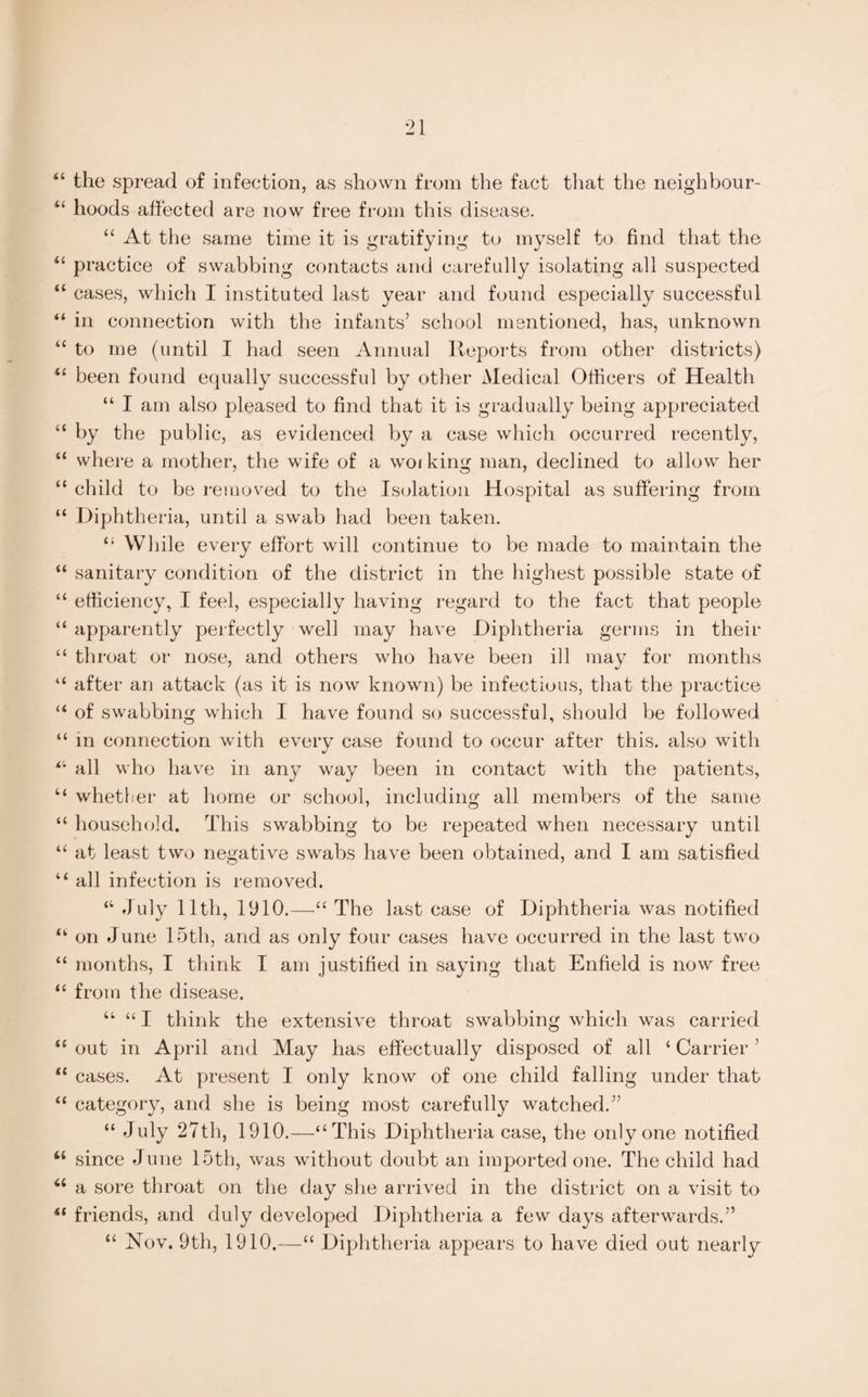 “ the spread of infection, as shown from the fact that the neighbour- “ hoods affected are now free from this disease. “ At the same time it is gratifying to myself to find that the “ practice of swabbing contacts and carefully isolating all suspected “ cases, which I instituted last year and found especially successful “ in connection with the infants’ school mentioned, has, unknown “ to me (until I had seen Annual Reports from other districts) <c been found equally successful by other Medical Officers of Health “ I am also pleased to find that it is gradually being appreciated “ by the public, as evidenced by a case which occurred recently, “ where a mother, the wife of a woi king man, declined to allow her “ child to be removed to the Isolation Hospital as suffering from “ Diphtheria, until a swab had been taken. “ While every effort will continue to be made to maintain the “ sanitary condition of the district in the highest possible state of “ efficiency, I feel, especially having regard to the fact that people “ apparently perfectly well may have Diphtheria germs in their “ throat or nose, and others who have been ill may for months “ after an attack (as it is now known) be infectious, that the practice “ of swabbing which I have found so successful, should be followed “ in connection with every case found to occur after this, also with all who have in any way been in contact with the patients, “ whether at home or school, including all members of the same “ household. This swabbing to be repeated when necessary until “ at least two negative swabs have been obtained, and I am satisfied Li all infection is removed. “ duly 11th, 1910.—“ The last case of Diphtheria was notified “ on June 15th, and as only four cases have occurred in the last two “ months, I think I am justified in saying that Enfield is now free “ from the disease. “ “ I think the extensive throat swabbing which was carried “ out in April and May has effectually disposed of all ‘ Carrier ’ “ cases. At present I only know of one child falling under that “ category, and she is being most carefully watched.” “ July 27th, 1910.—‘‘This Diphtheria case, the only one notified “ since June 15th, was without doubt an imported one. The child had u a sore throat on the day she arrived in the district on a visit to ** friends, and duly developed Diphtheria a few days afterwards.” “ Nov. 9th, 1910.—“ Diphtheria appears to have died out nearly