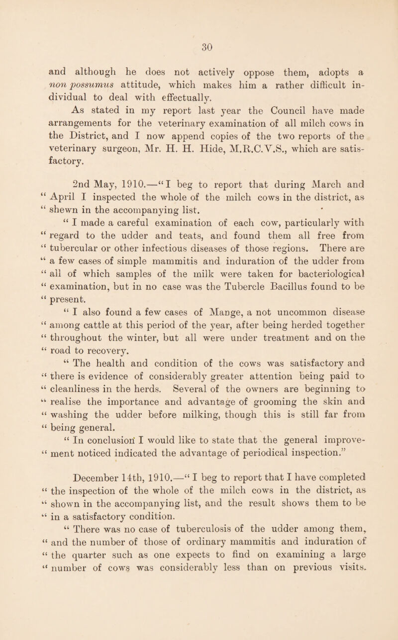 and although he does not actively oppose them, adopts a non possumus attitude, which makes him a rather difficult in¬ dividual to deal with effectually. As stated in my report last year the Council have made arrangements for the veterinary examination of all milch cows in the District, and I now append copies of the two reports of the veterinary surgeon, Mr. H. H. Hide, M.R.C.V.S., which are satis¬ factory. 2nd May, 1910.—“I beg to report that during March and tc April I inspected the whole of the milch cows in the district, as “ shewn in the accompanying list. “ I made a careful examination of each cow, particularly with “ regard to the udder and teats, and found them all free from “ tubercular or other infectious diseases of those regions. There are “ a few cases of simple mammitis and induration of the udder from “ ail of which samples of the milk were taken for bacteriological “ examination, but in no case was the Tubercle Bacillus found to be “ present. “ I also found a few cases of Mange, a not uncommon disease “ among cattle at this period of the year, after being herded together “ throughout the winter, but all were under treatment and on the “ road to recovery. “ The health and condition of the cows was satisfactory and “ there is evidence of considerably greater attention being paid to “ cleanliness in the herds. Several of the owners are beginning to “ realise the importance and advantage of grooming the skin and “ washing the udder before milking, though this is still far from “ being general. “ In conclusion I would like to state that the general improve- “ ment noticed indicated the advantage of periodical inspection.” December 14th, 1910.—“I beg to report that I have completed “ the inspection of the whole of the milch cows in the district, as- “ shown in the accompanying list, and the result shows them to be “ in a satisfactory condition. “ There was no case of tuberculosis of the udder among them,. “ and the number of those of ordinary mammitis and induration of “ the quarter such as one expects to find on examining a large “ number of cows was considerably less than on previous visits.