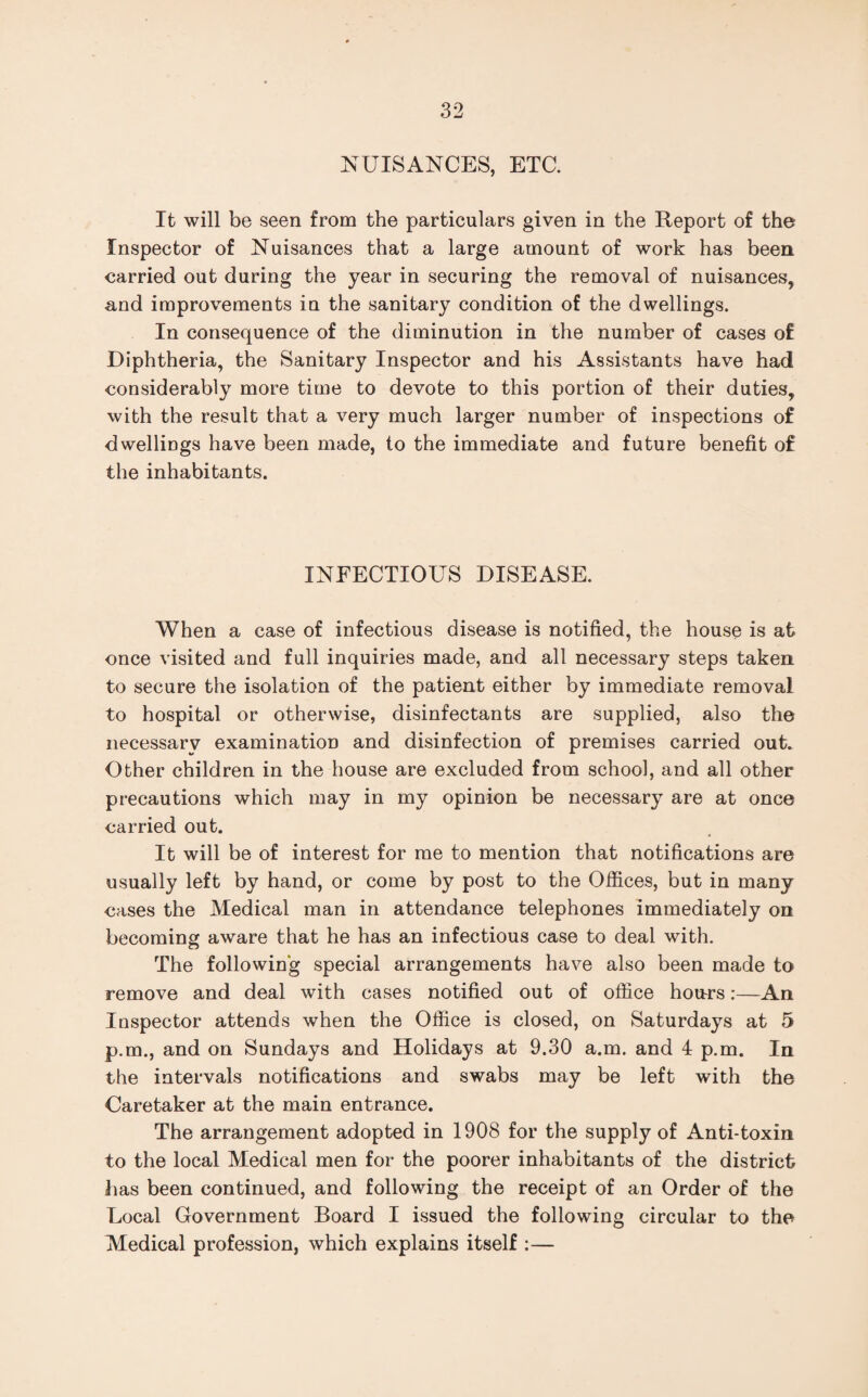 NUISANCES, ETC. It will be seen from the particulars given in the Report of the Inspector of Nuisances that a large amount of work has been carried out during the year in securing the removal of nuisances, and improvements in the sanitary condition of the dwellings. In consequence of the diminution in the number of cases of Diphtheria, the Sanitary Inspector and his Assistants have had considerably more time to devote to this portion of their duties, with the result that a very much larger number of inspections of dwellings have been made, to the immediate and future benefit of the inhabitants. INFECTIOUS DISEASE. When a case of infectious disease is notified, the house is at once visited and full inquiries made, and all necessary steps taken to secure the isolation of the patient either by immediate removal to hospital or otherwise, disinfectants are supplied, also the necessary examination and disinfection of premises carried out. Other children in the house are excluded from school, and all other precautions which may in my opinion be necessary are at once carried out. It will be of interest for me to mention that notifications are usually left by hand, or come by post to the Offices, but in many cases the Medical man in attendance telephones immediately on becoming aware that he has an infectious case to deal with. The following special arrangements have also been made to remove and deal with cases notified out of office hours:—An Inspector attends when the Office is closed, on Saturdays at 5 p.m., and on Sundays and Holidays at 9.30 a.m. and 4 p.m. In the intervals notifications and swabs may be left with the Caretaker at the main entrance. The arrangement adopted in 1908 for the supply of Anti-toxin to the local Medical men for the poorer inhabitants of the district has been continued, and following the receipt of an Order of the Local Government Board I issued the following circular to the Medical profession, which explains itself :—