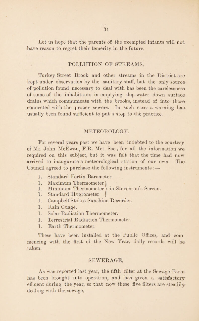 Let us hope that the parents of the exempted infants will not have reason to regret their temerity in the future. POLLUTION OF STREAMS. Turkey Street Brook and other streams in the District are kept under observation by the sanitary staff, but the on]y source of pollution found necessary to deal with has been the carelessness of some of the inhabitants in emptying slop-water down surface drains which communicate with the brooks, instead of into those connected with the proper sewers. In such cases a warning has usually been found sufficient to put a stop to the practice. METEOROLOGY. For several years past we have been indebted to the courtesy of Mr. John McEwan, F.R. Met. Soc., for all the information we required on this subject, but it was felt that the time had now arrived to inaugurate a meteorological station of our own. The^ Council agreed to purchase the following instruments :— 1. Standard Fortin Barometer. 1. Maximum Thermometer 1. Minimum Thermometer 1. Standard Hygrometer 1. Campbell-Stokes Sunshine Recorder. 1. Rain Guage. 1. Solar-Radiation Thermometer. 1. Terrestrial Radiation Thermometer. 1. Earth Thermometer. These have been installed at the Public Offices, and com¬ mencing with the first of the New Year, daily records will be taken. in Stevenson’s Screen. SEWERAGE. As was reported last year, the fifth filter at the Sewage Farm, has been brought into operation, and has given a satisfactory effluent during the year, so that now these five filters are steadily- dealing with the sewage.