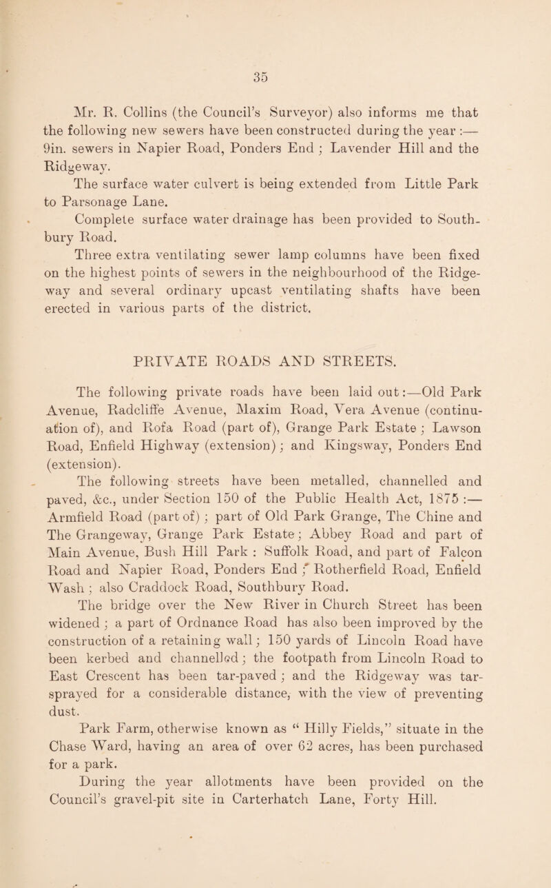 Mr. R. Collins (the Council’s Surveyor) also informs me that the following new sewers have been constructed during the year :— 9in. sewers in Napier Road, Ponders End ; Lavender Hill and the Ridgeway. The surface water culvert is being extended from Little Park to Parsonage Lane. Complete surface water drainage has been provided to South- bury Road. Three extra ventilating sewer lamp columns have been fixed on the highest points of sewers in the neighbourhood of the Ridge¬ way and several ordinary upcast ventilating shafts have been erected in various parts of the district. PRIVATE ROADS AND STREETS. The following private roads have been laid out:—Old Park Avenue, Radcliffe Avenue, Maxim Road, Vera Avenue (continu¬ ation of), and Rofa Road (part of), Grange Park Estate ; Lawson Road, Enfield Highway (extension); and Kingsway, Ponders End (extension). The following streets have been metalled, channelled and paved, &c., under Section 150 of the Public Health Act, 1875 :— Armfield Road (part of); part of Old Park Grange, The Chine and The Grangeway, Grange Park Estate ; Abbey Road and part of Main Avenue, Bush Hill Park : Suffolk Road, and part of Ealcon Road and Napier Road, Ponders End f Rotherfield Road, Enfield Wash ; also Craddock Road, Southbury Road. The bridge over the New River in Church Street has been widened; a part of Ordnance Road has also been improved by the construction of a retaining wall; 150 yards of Lincoln Road have been kerbed and channelled; the footpath from Lincoln Road to East Crescent has been tar-paved ; and the Ridgeway was tar- sprayed for a considerable distance, with the view of preventing dust. Park Farm, otherwise known as “ Hilly Fields,” situate in the Chase Ward, having an area of over 62 acres, has been purchased for a park. During the year allotments have been provided on the Council’s gravel-pit site in Carterhatch Lane, Forty Hill.