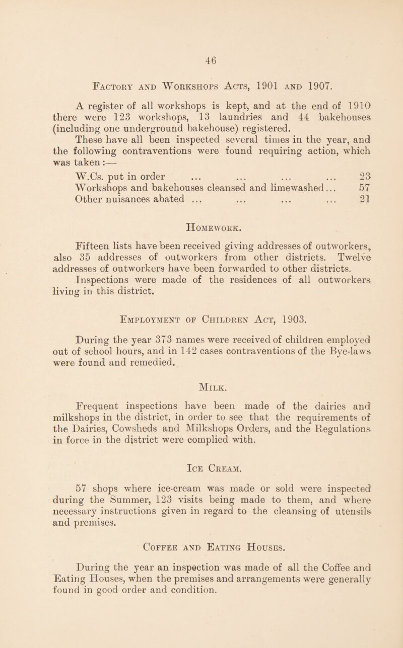 Factory and Workshops Acts, 1901 and 1907. A register of all workshops is kept, and at the end of 1910 there were 123 workshops, 13 laundries and 44 bakehouses (including one underground bakehouse) registered. These have all been inspected several times in the year, and the following contraventions were found requiring action, which was taken :— W.Cs. put in order ... ... ... ... 23 Workshops and bakehouses cleansed and limewashed... 57 Other nuisances abated ... ... ... ... 21 Homework. Fifteen lists have been received giving addresses of outworkers, also 35 addresses of outworkers from other districts. Twelve addresses of outworkers have been forwarded to other districts. Inspections were made of the residences of all outworkers living in this district. Employment of Children Act, 1903. During the year 373 names were received of children employed out of school hours, and in 142 cases contraventions of the Bye-laws were found and remedied. Milk. Frequent inspections have been made of the dairies and milkshops in the district, in order to see that the requirements of the Dairies, Cowsheds and Milkshops Orders, and the Regulations in force in the district were complied with. Ice Cream. 57 shops where ice-cream was made or sold were inspected during the Summer, 123 visits being made to them, and where necessary instructions given in regard to the cleansing of utensils and premises. Coffee and Eating Houses. During the year an inspection was made of all the Coffee and Eating Houses, when the premises and arrangements were generally found in good order and condition.