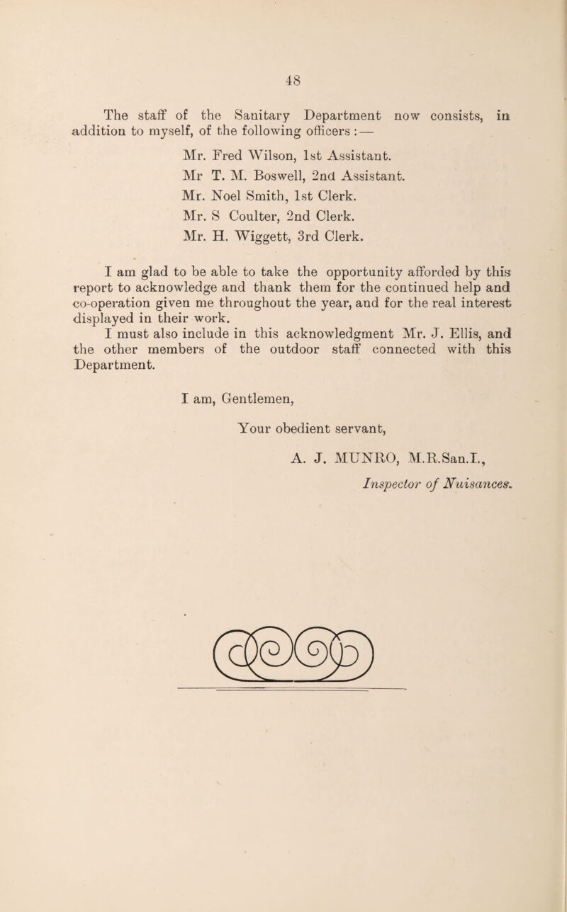 The staff of the Sanitary Department now consists, in addition to myself, of the following officers : — Mr. Fred Wilson, 1st Assistant. Mr T. M. Boswell, 2nd Assistant. Mr. Noel Smith, 1st Clerk. Mr. S Coulter, 2nd Clerk. Mr. H. Wiggett, 3rd Clerk. I am glad to be able to take the opportunity afforded by this report to acknowledge and thank them for the continued help and eo-operation given me throughout the year, and for the real interest displayed in their work. I must also include in this acknowledgment Mr. J. Ellis, and the other members of the outdoor staff connected with this Department. I am, Gentlemen, Your obedient servant, A. J. MUNRO, M.R.San.I., Inspector of Nuisances.