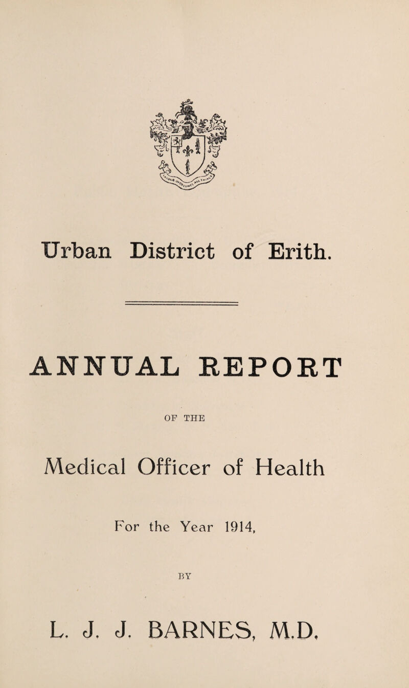 Urban District of Erith. ANNUAL REPORT OF THE Medical Officer of Health For the Year 1914, BY L. J. J. BARNES, M.D,