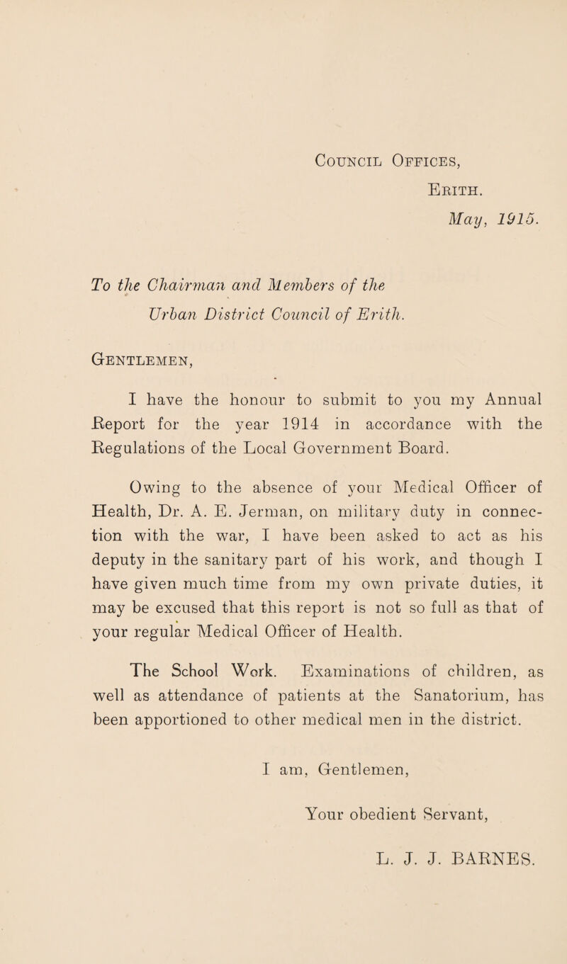 Council Offices, Erith. May, 1915. To the Chairman and Members of the Urban District Council of Erith. Gentlemen, I have the honour to submit to you my Annual .Report for the year 1914 in accordance with the Regulations of the Local Government Board. Owing to the absence of your Medical Officer of Health, Dr. A. E. Jerman, on military duty in connec¬ tion with the war, I have been asked to act as his deputy in the sanitary part of his work, and though I have given much time from my own private duties, it may be excused that this report is not so full as that of your regular Medical Officer of Health. The School Work. Examinations of children, as well as attendance of patients at the Sanatorium, has been apportioned to other medical men in the district. I am, Gentlemen, Your obedient Servant,