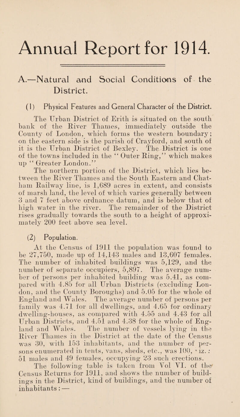 Annual Report for 1914. A.—*Natural and Social Conditions of the District. (1) Physical Features and General Character of the District. The Urban District of Eritli is situated on the south bank of the Diver Thames, immediately outside the County of London, which forms the western boundary; on the eastern side is the parish of Cray ford, and south of it is the Urban District of Bexley. The District is one of the towns included in the “ Outer Ring,” which makes up “ Greater London.” The northern portion of the District, which lies be¬ tween the River Thames and the South Eastern and Chat¬ ham Railway line, is 1,689 acres in extent, and consists of marsh land, the level of which varies generally between 3 and 7 feet above ordnance datum, and is below that of high water in the river. The remainder of the District rises gradually towards the south to a height of approxi¬ mately 200 feet above sea level. (2) Population. At the Census of 1911 the population was found to be 27,750, made up of 14,143 males and 13,607 females. The number of inhabited buildings was 5,129, and the number of separate occupiers, 5,897. The average num¬ ber of persons jjer inhabited building was 5.41, as com¬ pared with 4.85 for all Urban Districts (excluding Lon¬ don, and the County Boroughs) and 5.05 for the whole of England and Wales. The average number of persons per family was 4.71 for all dwellings, and 4.65 for ordinary dwelling-houses, as compared with 4.55 and 4.43 for all Urban Districts, and 4.51 and 4.38 for the whole of Eng¬ land and Wales. The number of vessels lying in the River Thames in the District at the date of the Census was 30, with 153 inhabitants, and the number of per¬ sons enumerated in tents, vans, sheds, etc., was 100, T iz. ; 51 males and 49 females, occupying 23 such erections. The following table is taken from Vol YI. of the Census Returns for 1911, and shows the number of build¬ ings in the District, kind of buildings, and the number of inhabitants: —