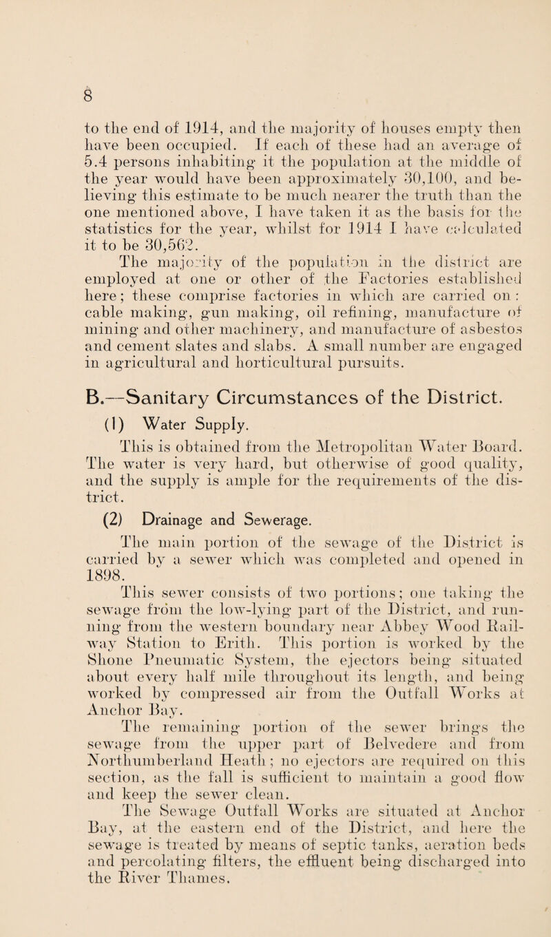 to the end of 1914, and the majority of houses empty then have been occupied. If each of these had an average of 5.4 persons inhabiting it the population at the middle of the year would have been approximately 30,100, and be¬ lieving this estimate to be much nearer the truth than the one mentioned above, I have taken it as the basis for the statistics for the year, whilst for 1914 I have calculated it to be 30,562. The majority of the population in the district are employed at one or other of the Factories established here; these comprise factories in which are carried on : cable making, gun making, oil refining*, manufacture of mining and other machinery, and manufacture of asbestos and cement slates and slabs. A small number are engaged in agricultural and horticultural pursuits. B.—Sanitary Circumstances of the District. (1) Water Supply. This is obtained from the Metropolitan Water Board. The water is very hard, but otherwise of good quality, and the supply is ample for the requirements of the dis¬ trict. (2) Drainage and Sewerage. The main portion of the sewage of the District is carried by a sewer which was completed and opened in 1898. This sewer consists of two portions; one taking the sewage from the low-lying part of the District, and run¬ ning from the western boundary near Abbey Wood Bail- way Station to Erith. This portion is worked by the Shone Pneumatic System, the ejectors being situated about every half mile throughout its length, and being worked by compressed air from the Outfall Works at Anchor Bay. The remaining portion of the sewer brings the sewage from the upper part of Belvedere and from Northumberland Heath; no ejectors are required on this section, as the fall is sufficient to maintain a good flow and keep the sewer clean. The Sewage Outfall Works are situated at And)or Bay, at the eastern end of the District, and here the sewage is treated by means of septic tanks, aeration beds and percolating filters, the effluent being discharged into the River Thames.