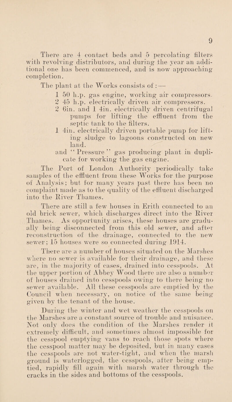 There are 4 contact beds and 5 percolating’ filters with revolving distributors, and during’ the year an addi¬ tional one has been commenced, and is now approaching completion. The plant at the Works consists of : — 1 50 h.p. gas engine, working air compressors. 2 45 h.p. electrically driven air compressors. 2 bin. and 1 Tin. electrically driven centrifugal pumps for lifting the effluent from the septic tank to the filters. 1 Tin. electrically driven portable pump for lift¬ ing sludge to lagoons constructed on new land. and ‘ ‘ Pressure ? ’ gas producing plant in dupli¬ cate for working the gas engine. The Port of London Authority periodically take samples of the effluent from these Works for the purpose of Analysis ; but for many years past there has been no complaint made as to the quality of the effluent discharged into the Eiver Thames. There are still a few houses in Erith connected to an old brick sewer, which discharges direct into the Eiver Thames. As opportunity arises, these houses are gradu¬ ally being disconnected from this old sewer, and after reconstruction of the drainage, connected to the new sewer; 15 houses were so connected during 191T. There are a number of houses situated on the Marshes where no sewer is available for their drainage, and these are, in the majority of cases, drained into cesspools. At the upper portion of Abbey Wood there are also a number of houses drained into cesspools owing to there being no sewer available. All these cesspools are emptied by the Council when necessary, on notice of the same being- given by the tenant of the house. During the winter and wet weather the cesspools on the Marshes are a constant source of trouble and nuisance. Not only does the condition of the Marshes render it extremely difficult, and sometimes almost impossible for the cesspool emptying* vans to reach those spots where the cesspool matter may be deposited, but in many cases the cesspools are not water-tight, and when the marsh ground is waterlogged, the cesspools, after being- emp¬ tied, rapidly fill again with marsh water through the cracks in the sides and bottoms of the cesspools.