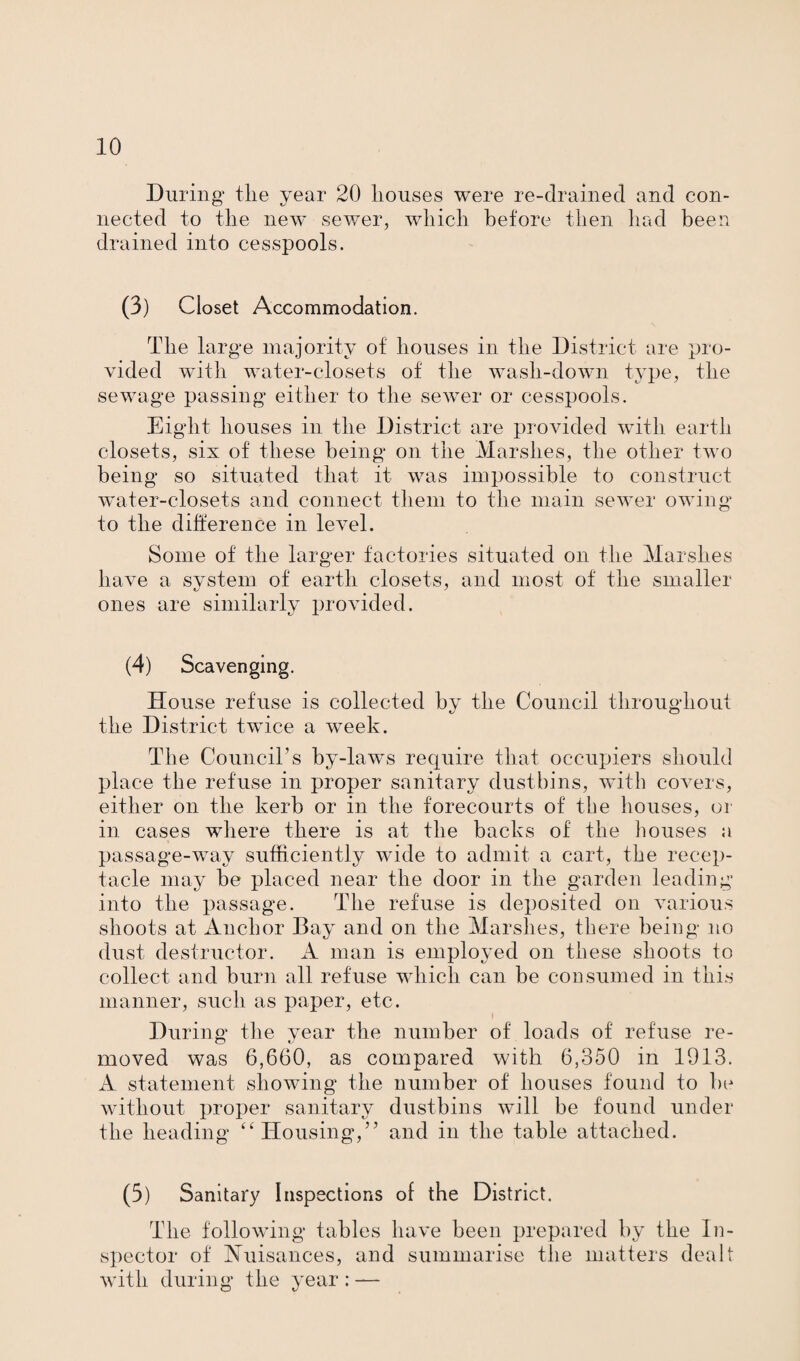 During tlie year 20 houses were re-drained and con¬ nected to the new sewer, which before then had been drained into cesspools. (3) Closet Accommodation. The large majority of houses in the District are pro¬ vided with water-closets of the wash-down type, the sewage passing either to the sewer or cesspools. Eight houses in the District are provided with earth closets, six of these being on the Marshes, the other two being so situated that it was impossible to construct water-closets and connect them to the main sewer owing to the difference in level. Some of the larger factories situated on the Marshes have a system of earth closets, and most of the smaller ones are similarly provided. (4) Scavenging. House refuse is collected by the Council throughout the District twice a week. The Council’s by-laws require that occupiers should place the refuse in proper sanitary dustbins, with coA^ers, either on the kerb or in the forecourts of the houses, or in cases where there is at the backs of the houses a passage-way sufficiently wide to admit a cart, the recep¬ tacle may be placed near the door in the garden leading into the passage. The refuse is deqmsited on Amrious shoots at Anchor Bay and on the Marshes, there being no dust destructor. A man is employed on these shoots to collect and burn all refuse which can be consumed in this manner, such as paper, etc. During the year the number of loads of refuse re¬ moved was 6,660, as compared with 6,350 in 1913. A statement showing the number of houses found to be without proper sanitary dustbins will be found under the heading “Housing,” and in the table attached. (5) Sanitary Inspections of the District. The following tables have been prepared by the In¬ spector of Nuisances, and summarise the matters dealt with during the year : —