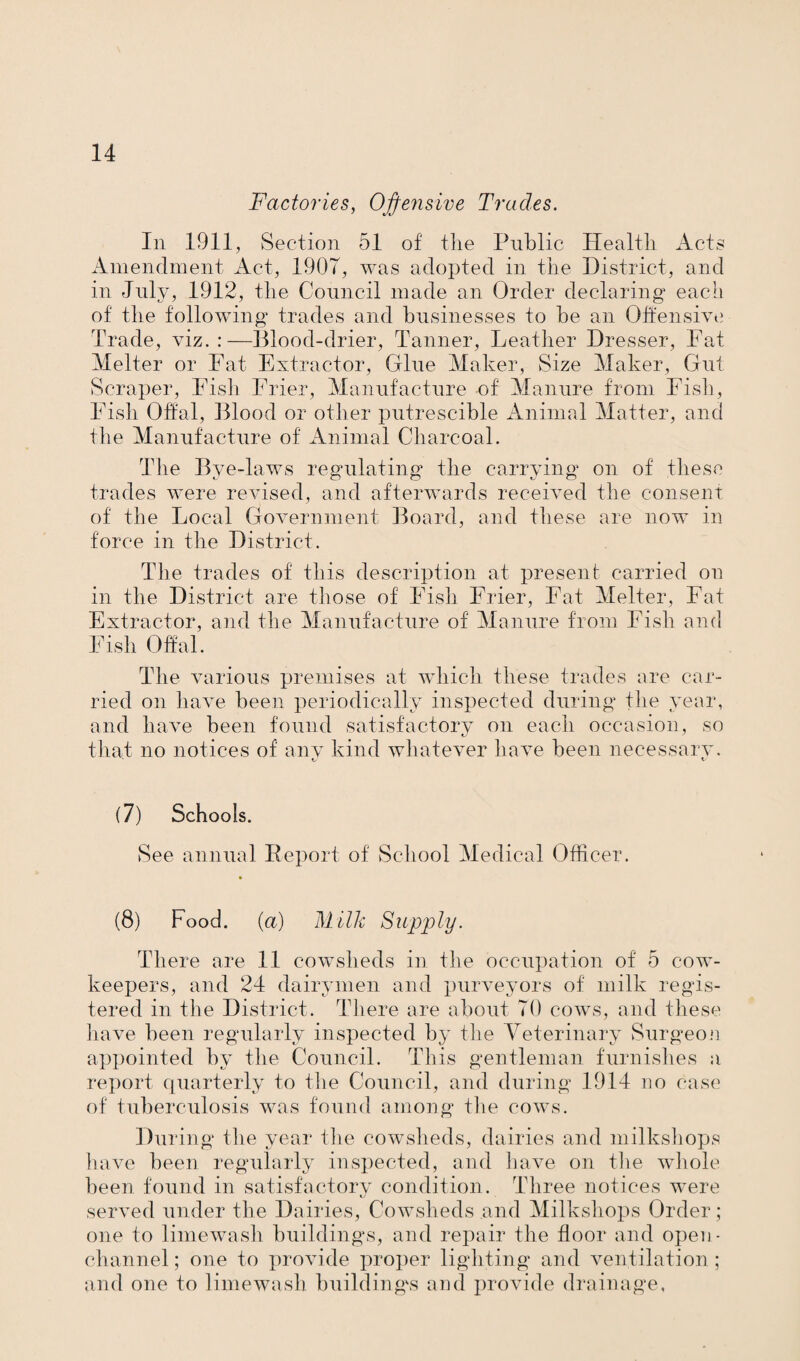 Factories, Offensive Trades. In 1911, Section 51 of the Public Health Acts Amendment Act, 1907, was adopted in the District, and in July, 1912, the Council made an Order declaring each of the following trades and businesses to he an Offensive Trade, viz.:—Blood-drier, Tanner, Leather Dresser, Pat Melter or Pat Extractor, Glue Maker, Size Maker, Gut Scraper, Pish Frier, Manufacture of' Manure from Fish, Pish Offal, Blood or other putreseible Animal Matter, and the Manufacture of Animal Charcoal. The Bve-laws regulating the carrying on of these trades were revised, and afterwards received the consent of the Local Government Board, and these are now in force in the District. The trades of this description at present carried on in the District are those of Pish Frier, Pat Melter, Fat Extractor, and the Manufacture of Manure from Fish and Fish Offal. The various premises at which these trades are car¬ ried on have been periodically inspected during the year, and have been found satisfactory on each occasion, so that no notices of any kind whatever have been necessary. (7) Schools. See annual Report of School Medical Officer. (8) Food, (a) Milk Supply. There are 11 cowsheds in the occupation of 5 cow- keepers, and 24 dairymen and purveyors of milk regis¬ tered in the District. There are about 70 cows, and these have been regularly inspected by the Veterinary Surgeon appointed by the Council. This gentleman furnishes a report quarterly to the Council, and during 1914 no case of tuberculosis was found among the cows. Dui dug the year the cowsheds, dairies and milkshops have been regularly inspected, and have on the whole been found in satisfactory condition. Three notices were served under the Dairies, Cowsheds and Milkshops Order ; one to limewash buildings, and repair the floor and open- channel; one to provide proper lighting and ventilation; and one to limewash building's and provide drainage.