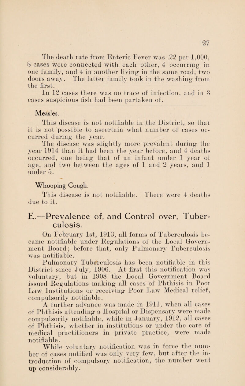 The death rate from Enteric Fever was .22 per 1,000, 8 cases were connected with each other, 4 occurring in one family, and 4 in another living* in the same road, two doors away. The latter family took in the washing* from the first. In 12 cases there was no trace of infection, and in 3 cases suspicious fish had been partaken of. Measles. This disease is not notifiable in the District, so that it is not possible to ascertain what number of cases oc¬ curred during* the year. The disease was slightly more prevalent during* the year 1914 than it had been the year before, and 4 deaths occurred, one being* that of an infant under 1 year of age, and two between the ages of 1 and 2 years, and 1 under 5. Whooping Cough. This disease is not notifiable. There were 4 deaths due to it. E.—Prevalence of, and Control over, Tuber¬ culosis. On February 1st, 1913, all forms of Tuberculosis be¬ came notifiable under Regulations of the Local Govern¬ ment Board; before that, only Pulmonary Tuberculosis was notifiable. Pulmonarv Tuberculosis has been notifiable in this kJ District since July, 1906. At first this notification was voluntary, but in 1908 the Local Government Board issued Regulations making* all cases of Phthisis in Poor Lawr Institutions or receiving* Poor Law Medical relief, compulsorily notifiable. A further advance was made in 1911, when all cases of Phthisis attending a Hospital or Dispensary were made compulsorily notifiable, while in January, 1912, all cases of Phthisis, whether in institutions or under the care of medical practitioners in private practice, were made notifiable. While voluntary notification was in force the num¬ ber of cases notified was only very few, but after the in¬ troduction of compulsory notification, the number went up considerably.