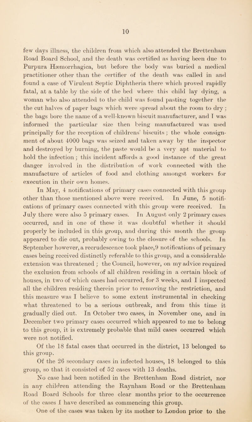 few days illness, the children from which also attended the Brettenham Road Board School, and the death was certified as having been due to Purpura Hemorrhagica, but before the body was buried a medical practitioner other than the certifier of the death was called in and found a case of Virulent Septic Diphtheria there which proved rapidly fatal, at a table by the side of the bed where this child lay dying, a woman who also attended to the child was found j3asting together the the cut halves of paper bags which were spread about the room to dry; the bags bore the name of a well-known biscuit manufacturer, and 1 was informed the particular size then being manufactured was used principally for the reception of childrens’ biscuits; the whole consign¬ ment of about 4000 bags was seized and taken away by the inspector and destined by burning, the paste would be a very apt material to hold the infection; this incident affords a good instance of the great danger involved in the distribution of work connected with the manufacture of articles of food and clothing amongst workers for execution in their own homes. In May, 4 notifications of primary cases connected with this group other than those mentioned above were received. In June, 5 notifi¬ cations of primary cases connected with this group were received. In July there were also 5 primary cases. In August only 2 primary cases occurred, and in one of these it was doubtful whether it should properly be included in this group, and during this month the group appeared to die out, probably owing to the closure of the schools. In September however, a recrudescence took place,9 notifications of primary cases being received distinctly referable to this group, and a considerable extension was threatened ; the Council, however, on my advice required the exclusion from schools of all children residing in a certain block of houses, in two of which cases had occurred, for 3 weeks, and I inspected all the children residing therein prior to removing the restriction, and this measure was I believe to some extent instrumental in checkins' what threatened to be a serious outbreak, and from this time it gradually died out. In October two cases, in November one, and in December two primary cases occurred which appeared to me to belong to this group, it is extremely probable that mild cases occurred which were not notified. Of the 18 fatal cases that occurred in the district, 13 belonged to this group. Of the 26 secondary cases in infected houses, 18 belonged to this group, so that it consisted of 52 cases with 13 deaths. No case had been notified in the Brettenham Road district, nor in any children attending the Raynham Road or the Brettenham Road Board Schools for three clear months prior to the occurrence of the cases I have described as commencing this group. One of the cases was taken by its mother to London prior to the