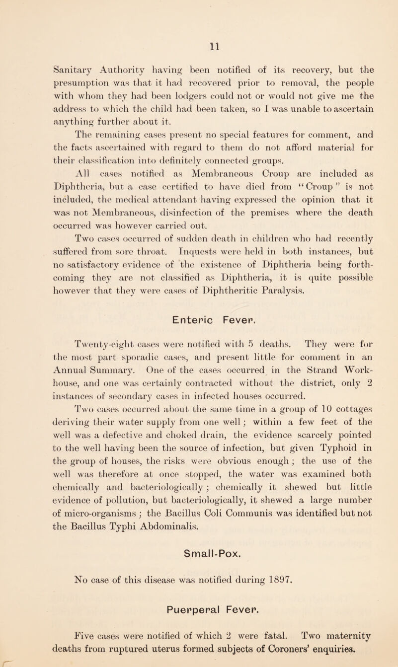 Sanitary Authority having been notified of its recovery, but the presumption was that it had recovered prior to removal, the people with whom they had been lodgers could not or would not give me the address to which the child had been taken, so I was unable to ascertain anything further about it. The remaining cases present no special features for comment, and the facts ascertained with regard to them do not afford material for their classification into definitely connected groups. All cases notified as Membraneous Croup are included as Diphtheria, but a case certified to have died from “Croup” is not included, the medical attendant having expressed the opinion that it was not Membraneous, disinfection of the premises where the death occurred was however carried out. Two cases occurred of sudden death in children who had recently suffered from sore throat. Inquests were held in both instances, but no satisfactory evidence of the existence of Diphtheria being forth¬ coming they are not classified as Diphtheria, it is quite possible however that they were cases of Diphtheritic Paralysis. Enteric Fever. Twenty-eight cases were notified with 5 deaths. They were for the most part sporadic cases, and present little for comment in an Annual Summary. One of the cases occurred in the Strand Work- house, and one was certainly contracted without the district, only 2 instances of secondaiy cases in infected houses occurred. Two cases occurred about the same time in a group of 10 cottages deriving their water supply from one well; within a few feet of the well was a defective and choked drain, the evidence scarcely pointed to the well having been the source of infection, but given Typhoid in the group of houses, the risks were obvious enough; the use of the well was therefore at once stopped, the water was examined both chemically and bacteriologically; chemically it shewed but little evidence of pollution, but bacteriologically, it shewed a large number of micro-organisms ; the Bacillus Coli Communis was identified but not the Bacillus Typhi Abdominal is. Small-Pox. No case of this disease was notified during 1897. Puerperal Fever. Pive cases were notified of which 2 were fatal. Two maternity deaths from ruptured uterus formed subjects of Coroners’ enquiries.