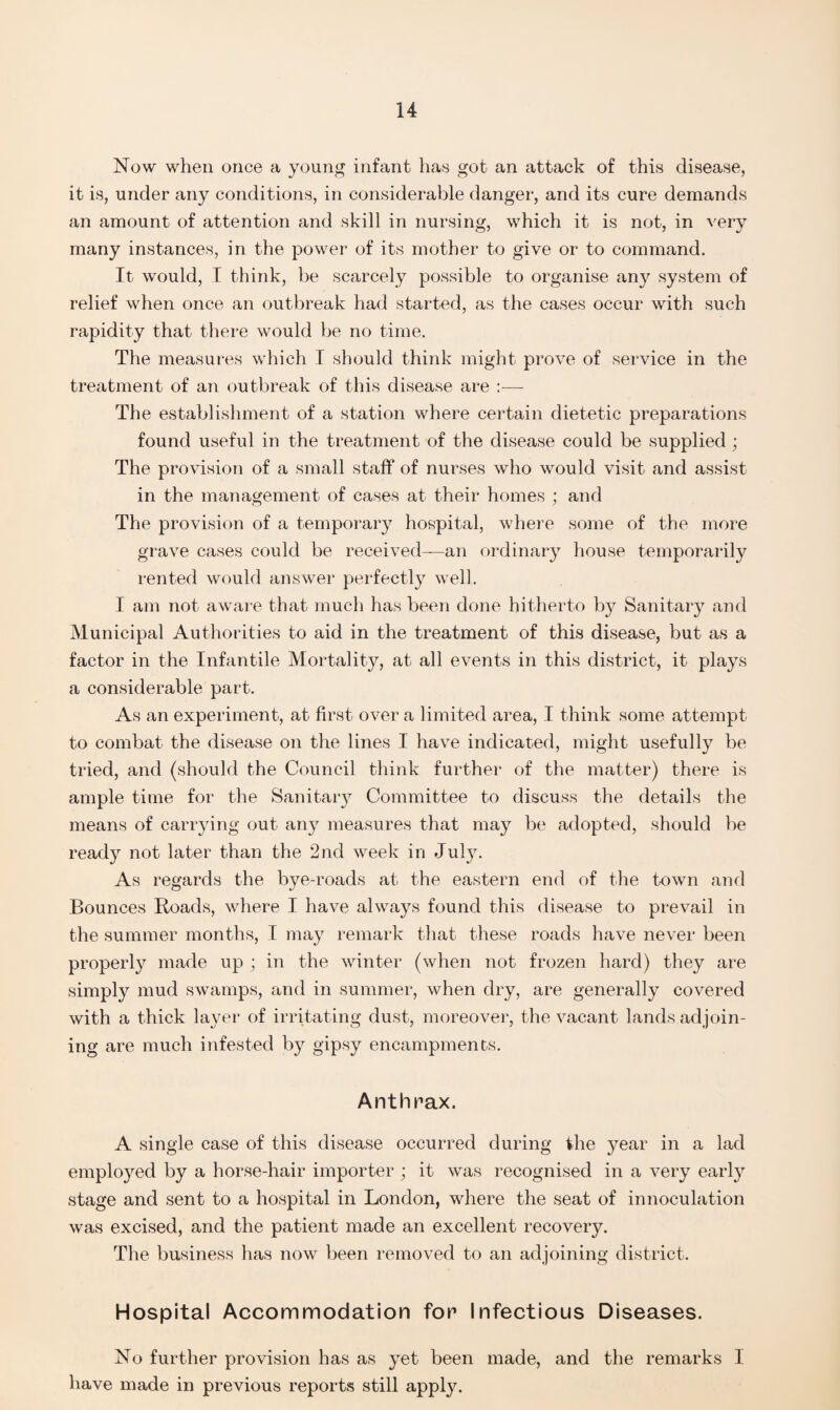 Now when once a young infant has got an attack of this disease, it is, under any conditions, in considerable danger, and its cure demands an amount of attention and skill in nursing, which it is not, in very many instances, in the power of its mother to give or to command. It would, I think, be scarcely possible to organise any system of relief when once an outbreak had started, as the cases occur with such rapidity that there would be no time. The measures which I should think might prove of service in the treatment of an outbreak of this disease are :— The establishment of a station where certain dietetic preparations found useful in the treatment of the disease could be supplied ; The provision of a small staff of nurses who would visit and assist in the management of cases at their homes ; and The provision of a temporary hospital, where some of the more grave cases could be received—an ordinary house temporarily rented would answer perfectly well. I am not aware that much has been done hitherto by Sanitary and Municipal Authorities to aid in the treatment of this disease, but as a factor in the Infantile Mortality, at all events in this district, it plays a considerable part. As an experiment, at first over a limited area, I think some attempt to combat the disease on the lines I have indicated, might usefully be tried, and (should the Council think further of the matter) there is ample time for the Sanitary Committee to discuss the details the means of carrying out any measures that may be adopted, should be ready not later than the 2nd week in July. As regards the bye-roads at the eastern end of the town and Bounces Roads, where I have always found this disease to prevail in the summer months, I may remark that these roads have never been properly made up ; in the winter (when not frozen hard) they are simply mud swamps, and in summer, when dry, are generally covered with a thick layer of irritating dust, moreover, the vacant lands adjoin¬ ing are much infested by gipsy encampments. Anthrax. A single case of this disease occurred during the year in a lad employed by a horse-hair importer ; it was recognised in a very early stage and sent to a hospital in London, where the seat of innoculation was excised, and the patient made an excellent recovery. The business has now been removed to an adjoining district. Hospital Accommodation for Infectious Diseases. No further provision has as yet been made, and the remarks I have made in previous reports still apply.