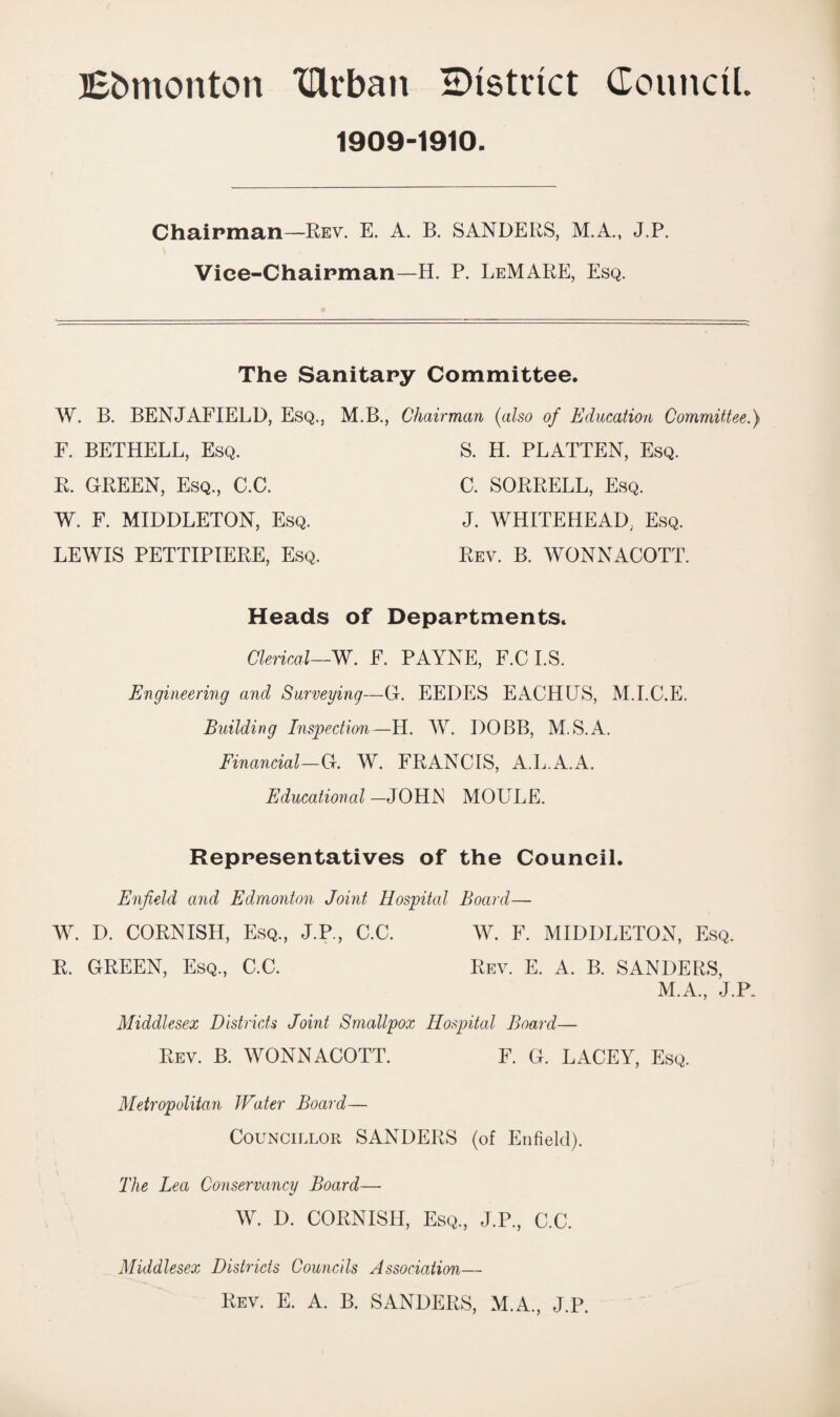 Bbmonton drban district Council. 1909-1910. Chairman—Rev. E. A. B. SANDERS, M.A., J.P. Vice-Chairman—H. P. LeMARE, Esq. The Sanitary Committee. W. B. BENJAFIELD, Esq., M.B., Chairman (also of Education Committee.) F. BETHELL, Esq. R. GREEN, Esq., C.C. W. F. MIDDLETON, Esq. LEWIS PETTIPIERE, Esq. S. H. PLATTEN, Esq. C. SORRELL, Esq. J. WHITEHEAD, Esq. Rev. B. WONNACOTT. Heads of Departments. Clerical—W. F. PAYNE, F.C I.S. Engineering and Surveying—G. EEDES EACHUS, M.I.C.E. Building Inspection—H. W. I)OBB, M.S.A. Financial—G. W. FRANCIS, A.L.A.A. Educational —JOHJN MOULE. Representatives of the Council. Enfield and Edmonton Joint Hospital Board— W. D. CORNISH, Esq., J.P., C.C. W. F. MIDDLETON, Esq. R. GREEN, Esq., C.C. Rev. E. A. B. SANDERS, M.A., J.P. Middlesex Districts Joint Smallpox Hospital Board— Rev. B. WONNACOTT. F. G. LACEY, Esq. Metropolitan Water Board— Councillor SANDERS (of Enfield). The Lea Conservancy Board— W. D. CORNISH, Esq., J.P., C.C. Middlesex Districts Councils Association— Rev. E. A. B. SANDERS, M.A., J.P.