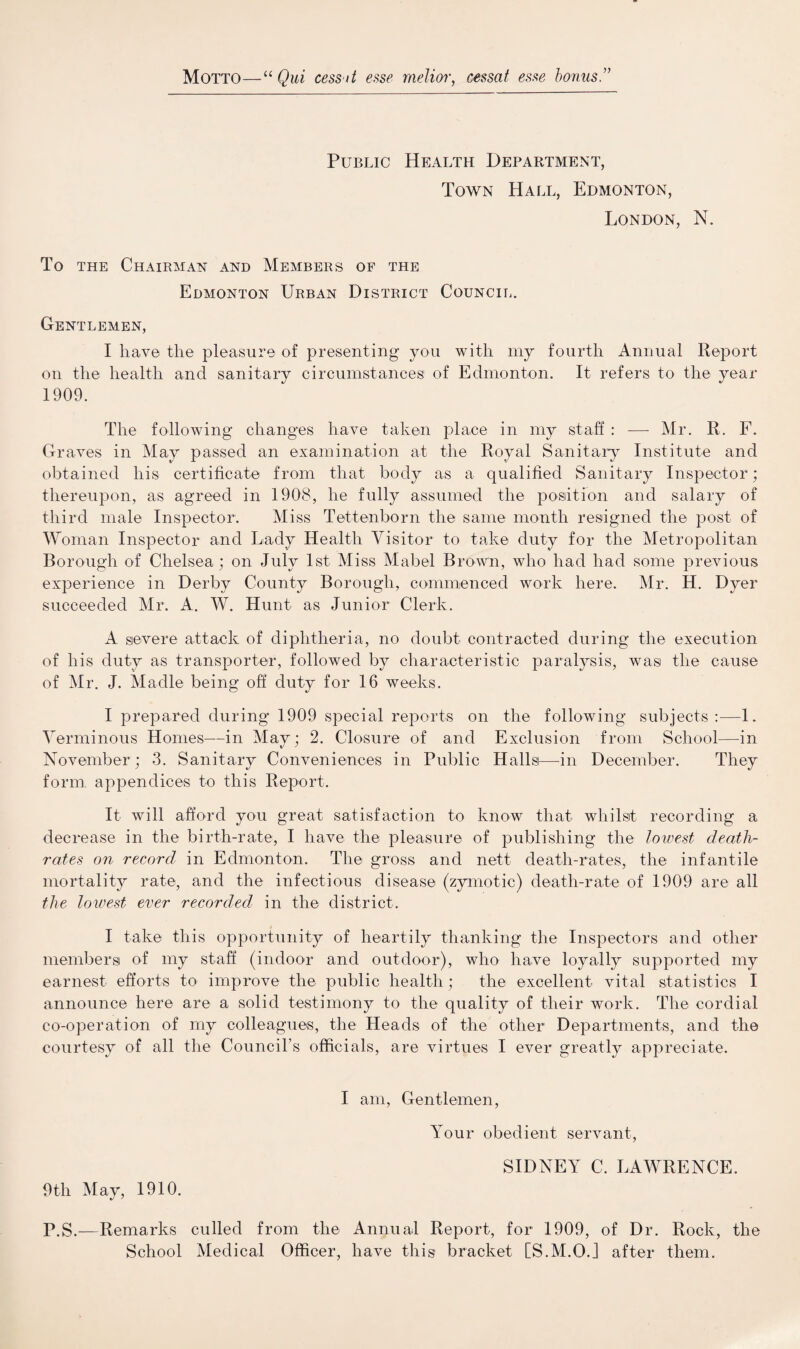 Motto—“ Qui cess it esse melior, cessat esse bonus ” Public Health Department, Town Hall, Edmonton, London, N. To the Chairman and Members of the Edmonton Urban District Council. Gentlemen, I have the pleasure of presenting you with my fourth Annual Report on the health and sanitary circumstances1 of Edmonton. It refers to the year 1909. The following changes have taken place in my staff : — Mr. R. F. Graves in May passed an examination at the Royal Sanitary Institute and obtained liis certificate from that body as a qualified Sanitary Inspector; thereupon, as agreed in 1908, he fully assumed the position and salary of third male Inspector. Miss Tettenborn the same month resigned the post of Woman Inspector and Lady Health Visitor to take duty for the Metropolitan Borough of Chelsea; on July 1st Miss Mabel Brown, who had had some previous experience in Derby County Borough, commenced work here. Mr. H. Dyer succeeded Mr. A. W. Hunt as Junior Clerk. A severe attack of diphtheria, no doubt contracted during the execution of his duty as transporter, followed by characteristic paralysis, was the cause of Mr. J. Madle being off duty for 16 weeks. I prepared during 1909 special reports on the following subjects :—1. Verminous Homes—in May; 2. Closure of and Exclusion from School—in November; 3. Sanitary Conveniences in Public Hallsi—in December. They form, appendices to this Report. It will afford you great satisfaction to know that whilst recording a decrease in the birth-rate, I have the pleasure of publishing the lowest death- rates on record in Edmonton. The gross and nett death-rates, the infantile mortality rate, and the infectious disease (zymotic) death-rate of 1909 are all the lowest ever recorded in the district. I take this opportunity of heartily thanking the Inspectors and other members of my staff (indoor and outdoor), who have loyally supported my earnest efforts to improve the public health; the excellent vital statistics I announce here are a solid testimony to the quality of their work. The cordial co-operation of my colleagues, the Heads of the other Departments, and the courtesy of all the Council’s officials, are virtues I ever greatly appreciate. I am, Gentlemen, Your obedient servant, SIDNEY C. LAWRENCE. 9th May, 1910. P.S.—Remarks culled from the Annual Report, for 1909, of Dr. Rock, the School Medical Officer, have this bracket [S.M.OJ after them.