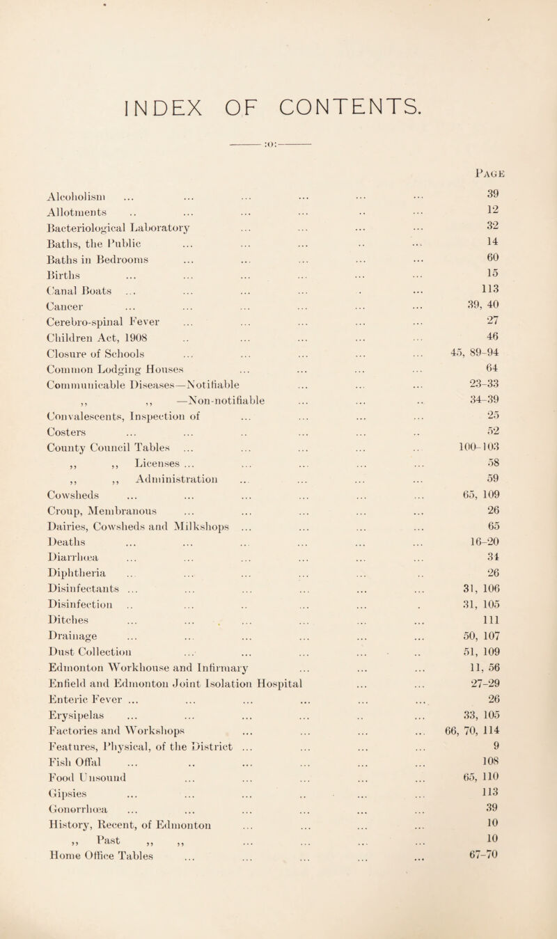 INDEX OF CONTENTS. Page Alcoholism ... ... ... ••• ••• ••• 39 Allotments .. ... ... ... •• ••• 12 Bacteriological Laboratory ... ... ... ••• 32 Baths, the Public ... ... ... •• 14 Baths in Bedrooms ... ... ... ... ••• 60 Births ... ... ... ... ••• ••• 15 ('anal Boats ... ... ... ... • ••• H3 Cancer ... ... ... ... ... ••• 39, 40 Cerebro-spinal Fever ... ... ... ... ... 27 Children Act, 1908 .. ... ... ... ... 46 Closure of Schools ... ... ... ... ... 45, 89-94 Common Lodging Houses ... ... ... ... 64 Communicable Diseases—Notifiable ... ... ... 23-33 ,, ,, —Non-notifiable ... ... .. 34-39 Convalescents, Inspection of ... ... ... ... 25 Costers ... ... .. ... ... .. 52 County Council Tables ... ... ... ... ... 100-103 ,, ,, Licenses ... ... ... ... ... 58 ,, ,, Administration ... ... ... ... 59 Cowsheds ... ... ... ... ... ... 65, 109 Croup, Membranous ... ... ... ... ... 26 Dairies, Cowsheds and Milkshops ... ... ... ... 65 Deaths ... ... ... ... ... ... 16-20 Diarrhoea ... ... ... ... ... ... 34 Diphtheria ... ... ... ... ... .. 26 Disinfectants ... ... ... ... ... ... 31, 106 Disinfection .. ... .. ... ... . 31, 105 Ditches ... ... . ... ... ... ... Ill Drainage ... ... ... ... ... ... 50, 107 Dust Collection ... ... ... ... .. 51, 109 Edmonton Workhouse and Infirmary ... ... ... 11,56 Enfield and Edmonton Joint Isolation Hospital ... ... 27-29 Enteric Fever ... ... ... ... ... ... 26 Erysipelas ... ... ... ... .. ... 33, 105 Factories and Workshops ... ... ... ... 66,70,114 Features, Physical, of the District ... ... ... ... 9 Fish Offal ... .. ... ... ... ... 108 Food Unsound ... ... ... ... ... 65, 110 Gipsies ... ... ... .. ... ... H3 Gonorrhoea ... ... ... ... ... ... 39 History, Recent, of Edmonton ... ... ... ... 16 ,, Past ,, ,, ... ... ... ... 16 Home Office Tables ... ... ... ... 67-70
