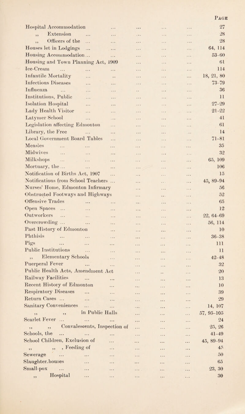 Page Hospital Accommodation ... ... ... ... 27 ,, Extension ... ... .... ... ... 28 ,, Officers of the ... ... ... ... ... 28 Houses let in Lodgings ... ... ... ... ... 64, 114 Housing Accommodation... ... ... ... ... 53-60 Housing and Town Planning Act, 1909 ... ... ... 61 Ice-Cream ... ... ... ... ... ... 114 Infantile Mortality ... .. ... ... ... 18,21,80 Infectious Diseases ... ... ... ... ... 73-79 Influenza ... ... ... .. ... ... 36 Institutions, Public ... ... ... ... ... 11 Isolation Hospital ... ... ... ... ... 27-29 Lady Health Visitor ... ... ... ... ... 21-22 Latymer School ... .... ... ... ... 41 Legislation affecting Edmonton ... ... ... ... 61 Library, the Free ... ... ... ... ... 14 Local Government Board Tables ... ... ... ... 71-81 Measles ... ... ... ... ... ... 35 Midwives ... ... ... ... ... ... 32 Milkshops ... ... ... ... ... ... 65, 109 Mortuary, the... ... ... ... ... ... 106 Notification of Births Act, 1907 ... ... ... ... 15 Notifications from School Teachers ... ... .. ... 45, 89-94 Nurses’ Home, Edmonton Infirmary ... ... ... 56 Obstructed Footways and HighAvays ... ... ... 52 Offensive Trades ... ... ... ... ... 65 Open Spaces ... ... ... ... ... ... 12 Outworkers ... ... ... ... ... ... 22, 64-69 Overcrowding ... ... ... ... ... ... 56, 114 Past History of Edmonton ... ... ... ... 10 Phthisis ... ... ... ... ... ... 36-38 Pigs ... ... ... ... ... ... ill Public Institutions ... ... ... ... ... ]1 ,, Elementary Schools ... ... ... ... 42-48 Puerperal Fever ... ... ... 32 Public Health Acts, Amendment Act ... .. ... 20 Railway Facilities ... ... . 13 Recent History of Edmonton ... ... ... ... 10 Respiratory Diseases ... ... ... ... ... 39 Return Cases ... ... ... ... ... ... 29 Sanitary Conveniences ... ... ... ... ... 14,107 ,, ,, in Public Halls ... ... ... 57, 95-105 Scarlet Fever ... ... ... ... ... ... 24 ,, ,, Convalescents, Inspection of ... ... ... 25,26 Schools, the ... ... ... ... ... ... 41-49 School Children, Exclusion of ... ... ... ... 45, 89-94 ,, ,, , Feeding of ... ... ... ... 45 Sewerage ... ... ... ... ... ... 50 Slaughter-houses ... ... ... ... ... 65 Small-pox ... ... ... ... ... ... 23, 30 ,, Hospital ... ... ... ... ... 30