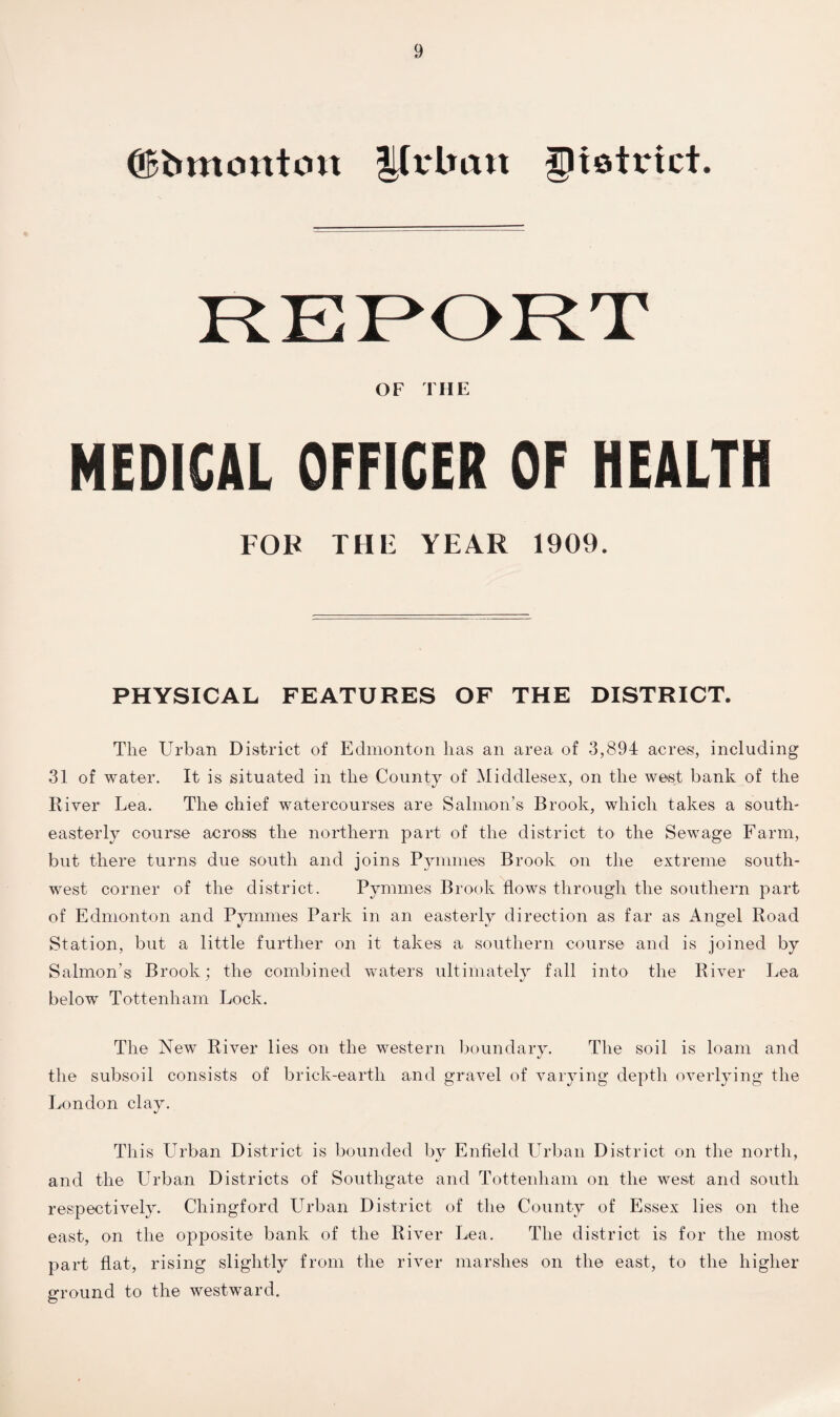 (jBbmontcm y vlmit district. OF THE MEDICAL OFFICER OF HEALTH FOR THF YEAR 1909. PHYSICAL FEATURES OF THE DISTRICT. The Urban District of Edmonton lias an area of 3,894 acres, including 31 of water. It is situated in the County of Middlesex, on the west bank of the River Lea. The chief watercourses are Salmon’s Brook, which takes a south¬ easterly course across the northern part of the district to the Sewage Farm, but there turns due south and joins Pymmes Brook on the extreme south¬ west corner of the district. Pymmes Brook flows through the southern part of Edmonton and Pymmes Park in an easterly direction as far as Angel Road Station, but a little further on it takes a southern course and is joined by Salmon’s Brook; the combined waters ultimately fall into the River Lea below Tottenham Lock. The New River lies on the western boundary. The soil is loam and the subsoil consists of brick-earth and gravel of varying depth overlying the London clay. This Urban District is bounded by Enfield Urban District on the north, and the Urban Districts of Southgate and Tottenham on the west and south respectively. Chingford Urban District of the County of Essex lies on the east, on the opposite bank of the River Lea. The district is for the most part flat, rising slightly from the river marshes on the east, to the higher ground to the westward.