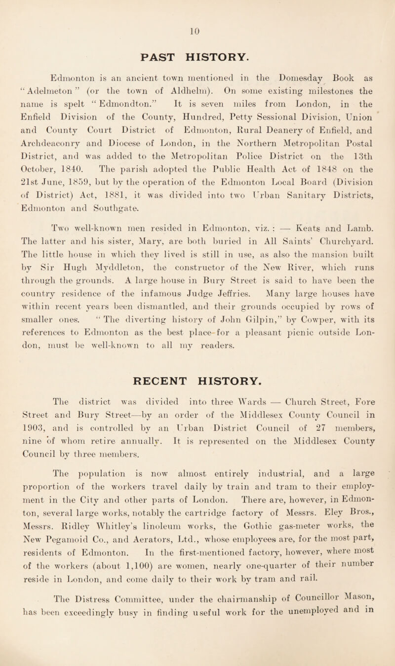 PAST HISTORY. Edmonton is an ancient town mentioned in the Domesday Book as “ Adelmeton ” (or the town of Aldhelm). On some existing milestones the name is spelt “ Edmondton.” It is seven miles from London, in the Enfield Division of the County, Hundred, Petty Sessional Division, Union and County Court District of Edmonton, Rural Deanery of Enfield, and Archdeaconry and Diocese of London, in the Northern Metropolitan Postal District, and was added to the Metropolitan Police District on the 13th October, 1840. The parish adopted the Public Health Act of 1848 on the 21st June, 1859, but by the operation of the Edmonton Local Board (Division of District) Act, 1881, it was divided into two Urban Sanitary Districts, Edmonton and Southgate. Two well-known men resided in Edmonton,, viz. : -—■ Keats and Lamb. The latter and his sister, Mary, are both buried in All Saints’ Churchyard. The little house in which they lived is still in use, as also the mansion built by Sir Hugh Myddleton, the constructor of the New River, which runs through the grounds. A large house in Bury Street is said to have been the country residence of the infamous Judge Jeffries. Many large houses have within recent years been dismantled, and their grounds occupied by rows of smaller ones.. “ The diverting history of John Gilpin,” by Cowper, with its references to Edmonton as the best place for a pleasant picnic outside Lon¬ don, must be well-known to all my readers. RECENT HISTORY. The district was divided into three Wards — Church Street, Fore Street and Bury Street—by an order of the Middlesex County Council in 1903, and is controlled by an Urban District Council of 27 members, nine of whom retire annually. It is represented on the Middlesex County Council by three members. The population is now almost entirely industrial, and a large proportion of the workers travel daily by train and tram to their employ¬ ment in the City and other parts of London. There are, however, in Edmon¬ ton, several large works, notably the cartridge factory of Messrs. Eley Bros., Messrs. Ridley Whitley’s linoleum works, the Gothic gas-meter works, the New Pegamoid Co., and Aerators, Ltd., whose emplojmes are, for the most part, residents of Edmonton. In the first-mentioned factory, however, where most of the workers (about 1,100) are women, nearly one-quarter of their number reside in London, and come daily to their work by tram and rail. The Distress, Committee, under the chairmanship of Councillor Mason, has been exceedingly busy in finding useful work for the unemployed and in