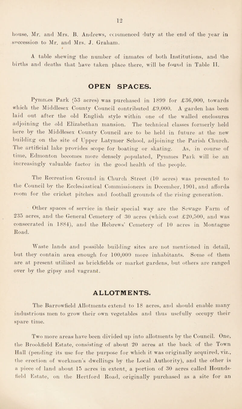 house, Mr. and Mrs. B. Andrews, commenced duty at the end of the year in succession to Mr. and Mrs. J. Graham. A table shewing the number of inmates of both Institutions, and the births and deaths that have taken place there, will be found in Table II. OPEN SPACES. Pyrames Park (53 acres) was purchased in 1899 for £36,000, towards which the Middlesex County Council contributed £9,000. A garden has been laid out after the old English style within one of the walled enclosures adjoining the old Elizabethan mansion. The technical classes formerly held here by the Middlesex County Council are to be held in future at the new building on the site of Upper Latymer School, adjoining the Parish Church. The artificial lake provides scope for boating or skating. As, in course of time, Edmonton becomes more densely populated, Pymmes Park will be an increasingly valuable factor in the good health of the people. The Recreation Ground in Church Street (10 acres) was presented to the Council by the Ecclesiastical Commissioners in December, 1901, and affords room for the cricket pitches and football grounds of the rising generation. Other spaces of service in their special way are the Sewage Farm of 235 acres, and the General Cemetery of 30 acres (which cost £20,500, and was consecrated in 1884), and the Hebrews’ Cemetery of 10 acres in Montague Road. Waste lands and possible building sites are not mentioned in detail, but they contain area enough for 100,000 more inhabitants. Some of them are at present utilized as brickfields or market gardens, but others are ranged over by the gipsy and vagrant. ALLOTMENTS. The Barrowfield Allotments extend to 18 acres,, and should enable many industrious men to grow their own vegetables and thus usefully occupy their spare time. Two more areas have been divided up into allotments by the Council. One, the Brookfield Estate, consisting of about 20 acres at the back of the Town Hall (pending its use for the purpose for which it was originally acquired, viz., the erection of workmen’s dwellings by the Local Authority), and the other is a piece of land about 15 acres in extent, a portion of 30 acres called Hounds- field Estate, on the Hertford Road, originally purchased as a site for an