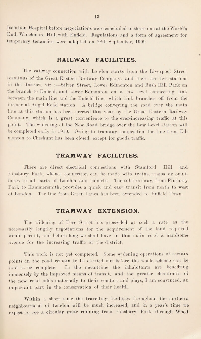 Isolation Hospital before negotiations were concluded to share one at the World’s End, Winchmore Hill, with Enfield. Regulations and a form of agreement for temporary tenancies were adopted on 28th September, 1909. RAILWAY FACILITIES. The railway connection with London starts from the Liverpool Street terminus of the Great Eastern Railway Company, and there are five stations in the district, viz. Silver Street, Lower Edmonton and Bush Hill Park on the branch to Enfield, and Lower Edmonton on a low level connecting link between the main line and the Enfield line, which link branches off from the former at Angel Road station. A bridge conveying the road over the main line at this station has been erected this year by the Great Eastern Railway Company, which is a great convenience to the ever-increasing traffic at this point. The widening of the New Road bridge over the Low Level station will be completed early in 1910. Owing to tramway competition the line from Ed¬ monton to Cheshunt has been closed, except for goods traffic. TRAMWAY FACILITIES. There are direct electrical connections with Stamford Hill and Finsbury Park, whence connection can be made with trains, trams or omni¬ buses to all parts of London and suburbs. The tube railway, from Finsbury Park to Hammersmith, provides a quick and easy transit from north to west of London. The line from Green Lanes has been extended to Enfield Town. TRAMWAY EXTENSION. The widening of Fore Street has proceeded at such a rate as the necessarily lengthy negotiations for the acquirement of the land required would permit, and before long we shall have in this main road a handsome avenue for the increasing traffic of the district. This work is not yet completed. Some widening operations at certain points in the road remain to be carried out before the whole scheme can be said to be complete. In the meanttime the inhabitants are benefiting immensely by the improved means of transit, and the greater cleanliness of the new road adds materially to their comfort and plays, I am convinced, an important part in the conservation of their health. Within a short time the travelling facilities throughout the northern neighbourhood of London will be much increased, and in a year’s time we expect to see a circular route running from Finsbury Park through Wood