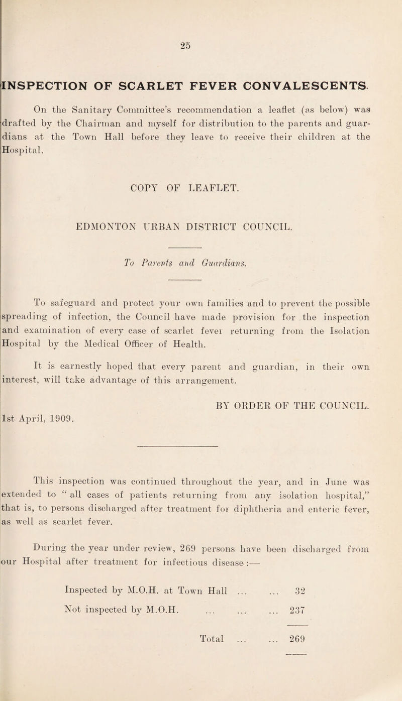 INSPECTION OF SCARLET FEVER CONVALESCENTS. On the Sanitary Committee’s recommendation a leaflet (as below) was drafted by the Chairman and myself for distribution to the parents and guar¬ dians at the Town Hall before they leave to receive their children at the Hospital. COPY OF LEAFLET. I EDMONTON URBAN DISTRICT COUNCIL. To Parents and Guardians. To safeguard and protect your own families and to prevent the possible spreading of infection, the Council have made provision for the inspection and examination of every case of scarlet fever returning from the Isolation Hospital by the Medical Officer of Health. It is earnestly hoped that every parent and guardian, in their own interest, will take advantage of this arrangement. 1st April, 1909. BY ORDER OF THE COUNCIL This inspection was continued throughout the year, and in June was extended to “ all cases of patients returning from any isolation hospital,” that is, to persons discharged after treatment for diphtheria and enteric fever, as well as scarlet fever. During the year under review, 269 persons have been discharged from our Hospital after treatment for infectious disease :— Inspected by M.O.H. at Town Hall . 32 Not inspected by M.O.H. ... ... ... 237 Total 269
