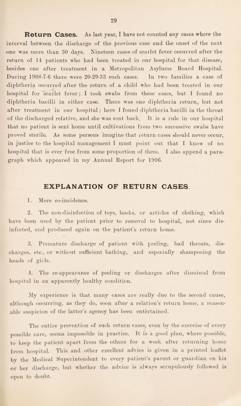 Return Cases. As last year, I have not counted any cases where the interval between the discharge of the previous case and the onset of the next •one was more than 30 days. Nineteen cases of scarlet fever occurred after the return of 14 patients who had been treated in our hospital for that disease, besides one after treatment in a Metropolitan Asylums Board Hospital. During 1908-7-6 there were 20-29-33 such cases. In two families a case of diphtheria occurred after the return of a child who had been treated in our hospital for scarlet fever; I took swabs from these cases, but I found no diphtheria bacilli in either case. There was one diphtheria return, but not after treatment in our hospital; here I found diphtheria bacilli in the throat of the discharged relative, and she was sent back. It is a rule in our hospital that no patient is sent home until cultivations from two successive swabs have proved sterile. As some persons imagine that return cases should never occur, in justice to the hospital management I must point out that I know of no hospital that is ever free from some proportion of them. I also append a para¬ graph which appeared in my Annual Report for 1906. EXPLANATION OF RETURN CASES 1. Mere co-incidence. 2. The non-disinfection of toys, books, or articles of clothing, which have been used by the patient prior to removal to hospital, not since dis¬ infected, and produced again on the patient’s return home. * 3. Premature discharge of patient with peeling, bad throats, dis¬ charges, etc., or without sufficient bathing, and especially shampooing the heads of girls. 4. The re-appearance of peeling or discharges after dismissal from hospital in an apparently healthy condition. My experience is that many cases are really due to the second cause, .although occurring, as they do, soon after a relation’s return home, a reason¬ able suspicion of the latter’s agency has1 been entertained. The entire prevention of such return cases, even by the exercise of every possible care, seems impossible in practice. It is a good plan, where possible, to keep the patient apart from the others for a week after returning home from hospital. This and other excellent advice is given in a printed leaflet by the Medical Superintendent to every patient’s parent or guardian on his or her discharge, but whether the advice is always scrupulously followed is open to doubt.
