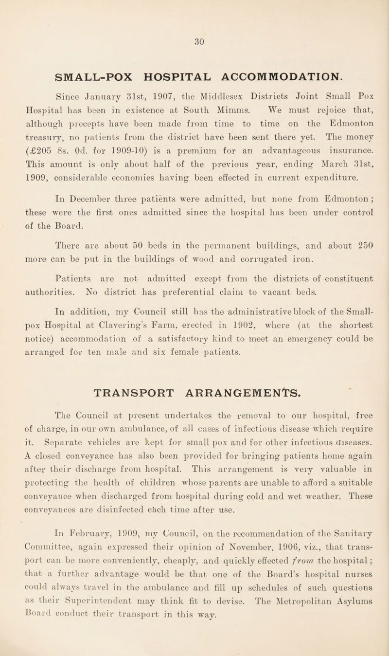 SMALL-POX HOSPITAL ACCOMMODATION. Since January 31st, 1907, the Middlesex Districts Joint Small Pox Hospital lias been in existence at South Mimmsi. We must rejoice that, although precepts have been made from time to time on the Edmonton treasury, no patients from the district have been sent there yet. The money (£205 8s. Od. for 1909-10) is a premium for an advantageous insurance. This amount is only about half of the previous year, ending March 31st, 1909, considerable economies having been effected in current expenditure. In December three patients were admitted, but none from Edmonton; these were the first ones admitted since the hospital has been under control of the Board. There are about 50 beds in the permanent buildings, and about 250 more can be put in the buildings of wood and corrugated iron. Patients are not admitted except from the districts of constituent authorities. No district has preferential claim to vacant beds. In addition, my Council still has the administrative block of the Small¬ pox Hospital at Clavering's Farm, erected in 1902, where (at the shortest notice) accommodation of a satisfactory kind to meet an emergency could be arranged for ten male and six female patients. TRANSPORT ARRANGEMENTS. The Council at present undertakes the removal to our hospital, free of charge, in our own ambulance, of all cases of infectious disease which require it. Separate vehicles are kept for small pox and for other infectious diseases. A closed conveyance has also been provided for bringing patients home again after their discharge from hospital. This arrangement is very valuable in protecting the health of children whose parents are unable to afford a suitable conveyance when discharged from hospital during cold and wet weather. These conveyances are disinfected e&ch time after use. In February, 1909, my Council, on the recommendation of the Sanitary Committee, again expressed their opinion of November, 1906, viz., that trans¬ port can be more conveniently, cheaply, and quickly effected from the hospital; that a further advantage would be that one of the Board’s hospital nurses could always travel in the ambulance and till up schedules of such questions as their Superintendent may think fit to devise. The Metropolitan Asylums Board conduct their transport in this way.