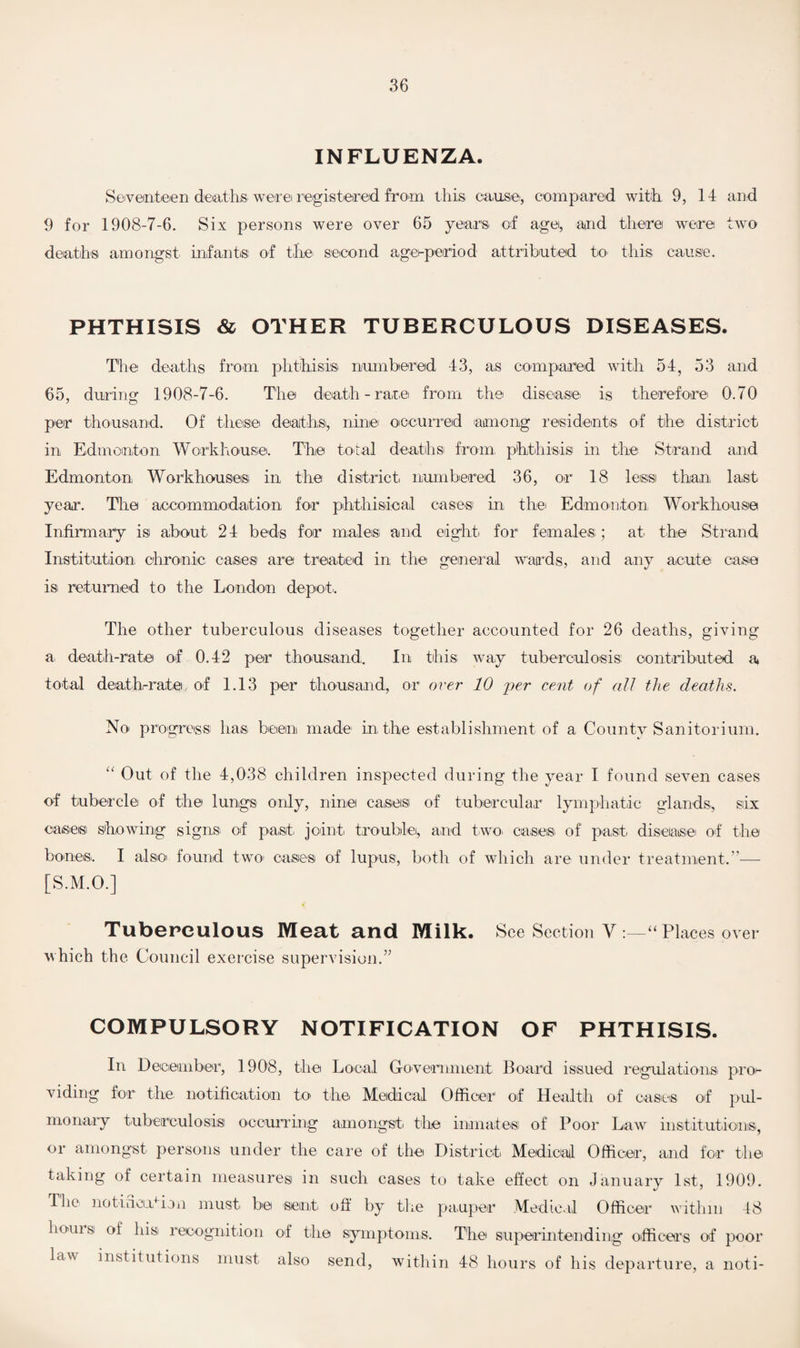 INFLUENZA. Seventeen deaths were registered from this cause, compared with 9,14 and 9 for 1908-7-6. Six persons were over 65 years of age, and there were two deaths amongst infants of the second agei-period attributed to this cause. PHTHISIS & OTHER TUBERCULOUS DISEASES. The deaths from phthisis numbered 43, as compared with 54, 53 and 65, during 1908-7-6. The death - rare from the disease is therefore 0.70 per thousand. Of these deaths, nine occurred among residents of the district in Edmonton Workhouse. The total deaths from phthisis in the Strand and Edmonton Workhouses in the district numbered 36, or 18 less than, last year. The accommodation for phthisical cases' in the Edmonton Workhouse Infirmary isi about 24 beds for males and eight for females,; at the Strand Institution chronic oases are treated in the general wards, and any acute case is returned to the London depot,. The other tuberculous diseases together accounted for 26 deaths, giving a death-rate of 0.42 per thousand. In this way tuberculosis contributed a total death-rate of 1.13 per thousand, or over 10 per cent of all the deaths. No progress has been made in the establishment of a County Sanitorium. “ Out of the 4,038 children inspected during the year I found seven cases of tubercle of the lungs only, nine cases of tubercular lymphatic glands,, six oases showing signs of past joint trouble, and two, cases of past disease of the bones,. I also found two cases of lupus, both of which are under treatment.”— [S.M.O.] Tuberculous Meat and Milk. See Section V :—“ Places over which the Council exercise supervision.” COMPULSORY NOTIFICATION OF PHTHISIS. In December, 1908, the Local Government Board issued regulation® pro¬ viding for the notification to the Medical Officer of Health of cases of pul¬ monary tuberculosis occurring amongst the inmate® of Poor Law institutions, or amongst persons under the care of the District Medical Officer, and for the taking of certain measures in such cases to take effect on January 1st, 1909. The notideotion must be sent off by the pauper Medical Officer within 48 boms of his recognition of the symptoms. The superintending officers of poor law institutions must also send, within 48 hours of his departure, a noti-