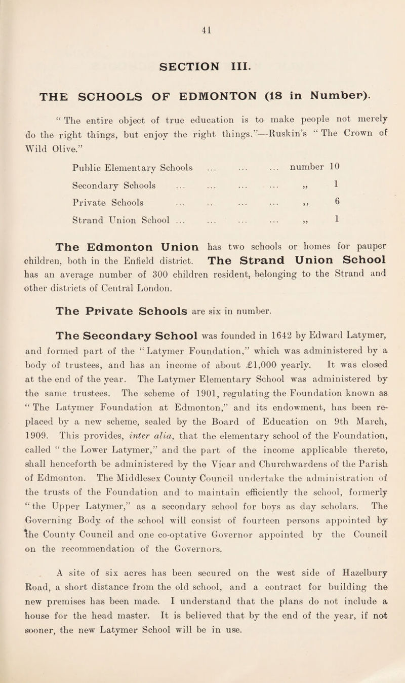 SECTION III. THE SCHOOLS OF EDMONTON (18 in Number). “ The entire object of true education is to make people not merely do the right things, but enjoy the right things.”—Ruskin’s “ The Crown of Wild Olive.” Public Elementary Schools ... ... ... number 10 Secondary Schools ... ... ... ... „ 1 Private Schools ... .. ... ••• ,, 0 Strand Union School ... ... ... ... „ 1 The Edmonton Union has two schools or homes for pauper children, both in the Enfield district. The Strand Union School has an average number of 300 children resident, belonging to the Strand and other districts of Central London. The Private Schools are six in number. The Secondary School was founded in 1642 by Edward Latymer, and formed part of the “Latymer Foundation,” which was administered by a body of trustees, and has an income of about <£1,000 yearly. It was closed at the end of the year. The Latymer Elementary School was administered by the same trustees. The scheme of 1901, regulating the Foundation known as “ The Latymer Foundation at Edmonton,” and its endowment, has been re¬ placed by a new scheme, sealed by the Board of Education on 9th March, 1909. This provides, inter alia, that the elementary school of the Foundation, called “ the Lower Latymer,” and the part of the income applicable thereto, shall henceforth be administered by the Vicar and Churchwardens of the Parish of Edmonton. The Middlesex County Council undertake the administration of the trusts of the Foundation and to maintain efficiently the school, formerly “the Upper Latymer,” as a secondary school for boys as day scholars. The Governing Body of the school will consist of fourteen persons appointed by ^he County Council and one co-optative Governor appointed by the Council on the recommendation of the Governors. A site of six acres has been secured on the west side of Hazelbury Road, a short distance from the old school, and a contract for building the new premises has been made. I understand that the plans do not include a house for the head master. It is believed that by the end of the year, if not sooner, the new Latymer School will be in use.