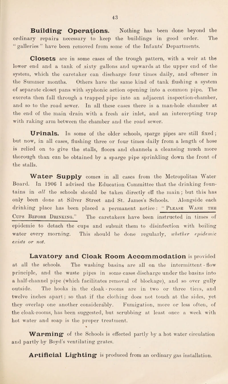 Building1 Operations. Nothing has been done beyond the ordinary repairs necessary to keep the buildings in good order. The “ galleries ” have been removed from some of the Infants’ Departments. Closets are in some cases of the trough pattern, with a weir at the lower end and a tank of sixty gallons and upwards at the upper end of the system, which the caretaker can discharge four times daily, and oftener in the Summer months. Others have the same kind of tank flushing a system of separate closet pans with syphonic action opening into a common pipe. The excreta then fall through a trapped pipe into an adjacent inspection-chamber, and so to the road sewer. In all these cases there is a man-hole chamber at the end of the main drain with a fresh air inlet, and an intercepting trap with raking arm between the chamber and the road sewer. Urinals. Ill some of the older schools, sparge pipes are still fixed; but now, in all cases, flushing three or four times daily from a length of hose is relied on to give the stalls, floors and channels a cleansing much more thorough than can be obtained by a sparge pipe sprinkling down the front of the stalls. Water Supply comes in all cases from the Metropolitan Water- Board. In 1906 I advised the Education Committee that the drinking foun¬ tains in all the schools should be taken directly off the main; but this has only been done at Silver Street and St. James’s Schools. Alongside each drinking place has been placed a permanent notice: “ Please Wash the Cups Before Drinking.’’ The caretakers have been instructed in times of epidemic to detach the cups and submit them to disinfection with boiling water every morning. This should be done regularly, whether epidemic exists or not. Lavatory and Cloak Room Accommodation is provided at all the schools. The washing basins are all on the intermittent - flow principle, and the waste pipes in some cases discharge under the basins into a half-channel pipe (which facilitates removal of blockage), and so over gully outside. The hooks in the cloak-rooms are in two or three tiers, and twelve inches apart ; so that if the clothing does not touch at the sides, yet they overlap one another considerably. Fumigation, more or less often, of the cloak-rooms, has been suggested, but scrubbing at least once a week with hot water and soap is the proper treatment. Warming* of the Schools is effected partly by a hot water circulation and partly by Boyd’s ventilating grates. Artificial Lighting is produced from an ordinary gas installation.