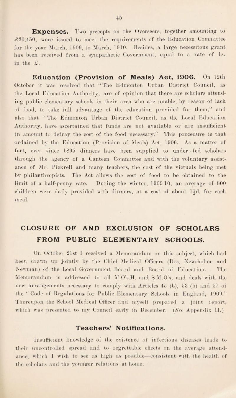 Expenses. Two precepts on the Overseers, together amounting to <£20,450, were issued to meet the requirements of the Education Committee for the year March, 1909, to March, 1910. Besides, a large necessitous grant has been received from a sympathetic Government, equal to a rate of Is. in the £. Education (Provision of Meals) Act, 1906. On 12th October it was resolved that “The Edmonton Urban District Council, as the Local Education Authority, are of opinion that there are scholars attend¬ ing public elementary schools in their area who are unable, by reason of lack of food, to take full advantage of the education provided for them,” and also that “ The Edmonton Urban District Council, as the Local Education Authority, have ascertained that funds are not available or are insufficient in amount to defray the cost of the food necessary.” This procedure is that ordained bv the Education (Provision of Meals) Act, 1906. As a matter of fact, ever since 1895 dinners have been supplied to under - fed scholars through the agency of a Canteen Committee and with the voluntary assist¬ ance of Mr. Pickrell and many teachers, the cost of the victuals being met by philanthropists. The Act allows the cost of food to be obtained to the limit of a half-penny rate. During the winter, 1909-10, an average of 800 children were daily provided with dinners, at a cost of about 1UL for each meal. CLOSURE OF AND EXCLUSION OF SCHOLARS FROM PUBLIC ELEMENTARY SCHOOLS. On October 21st I received a Memorandum on this subject, which had been drawn up jointly by the Chief Medical Officers (Drs. Newsliolme and Newman) of the Local Government Board and Board of Education. The Memorandum is addressed to all M.O’s.H. and S.M.O’s, and deals with the new arrangements necessary to comply with Articles 45 (b), 53 (b) and 57 of the “ Code of Regulations for Public Elementary Schools in England, 1909.” Thereupon the School Medical Officer and myself prepared a joint report, which was presented to my Council early in December. (See Appendix II.) Teachers’ Notifications. Insufficient knowledge of the existence of infectious diseases leads to their uncontrolled spread and to regrettable effects on the average attend¬ ance, which I wish to see as high as possible-—consistent with the health of the scholars and the younger relations at home.