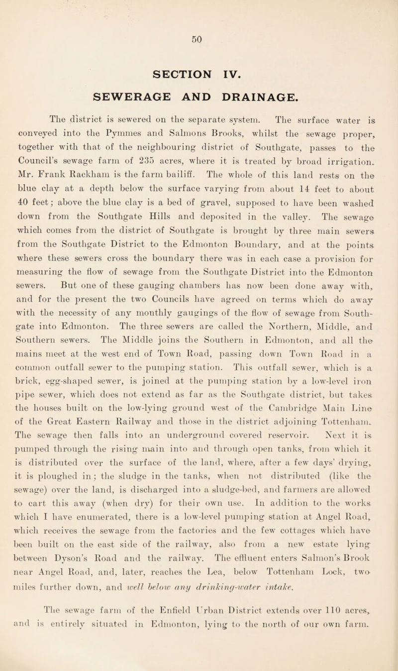 SECTION IV. SEWERAGE AND DRAINAGE. The district is sewered on the separate system. The surface water is conveyed into the Pymmes and Salmons Brooks, whilst the sewage proper, together with that of the neighbouring district of Southgate, passes to the Council’s sewage farm of 235 acres, where it is treated by broad irrigation. Mr. Frank Rackham is the farm bailiff. The whole of this land rests on the blue clay at a depth below the surface varying from about 14 feet to about 40 feet; above the blue clay is a bed of gravel, supposed to have been washed down from the Southgate Hills and deposited in the valley. The sewage which comes from the district of Southgate is brought by three main sewers from the Southgate District to the Edmonton Boundary, and at the points where these sewers cross the boundary there was in each case a, provision for measuring the flow of sewage from the Southgate District into the Edmonton sewers. But one of these gauging chambers has now been done away with, and for the present the two Councils have agreed on terms which do away with the necessity of any monthly gaugings of the flow of sewage from South- gate into Edmonton. The three sewers are called the Northern, Middle, and Southern sewers. The Middle joins the Southern in Edmonton, and all the mains meet at the west end of Town Road, passing down Town Road in a common outfall sewer to the pumping station. This outfall sewer, which is a brick, egg-shaped sewer, is joined at the pumping station by a low-level iron pipe sewer, which does not extend as far as the Southgate district, but takes the houses built on the low-lying ground west of the Cambridge Main Line of the Great Eastern Railway and those in the district adjoining Tottenham. The sewage then falls into an underground covered reservoir. Next it is pumped through the rising main into and through open tanks, from which it is distributed over the surface of the land, where, after a few days’ drying, it is ploughed in; the sludge in the tanks, when not distributed (like the sewage) over the land, is discharged into a siludge-bed, and farmers are allowed to cart this away (when dry) for their own use. In addition to the works which I have enumerated, there is a low-level pumping station at Angel Road, which receives the sewage from the factories and the few cottages which have been built on the east side of the railway, also from a new estate lying between Dvson’s Road and the railway. The effluent enters Salmon’s Brook near Angel Road, and, later, reaches the Lea, below Tottenham Lock, two- miles further down, and well below any drinking-water intake. The sewage farm of the Enfield Urban District extends over 110 acres, and is entirely situated in Edmonton, lying to the north of our own farm.