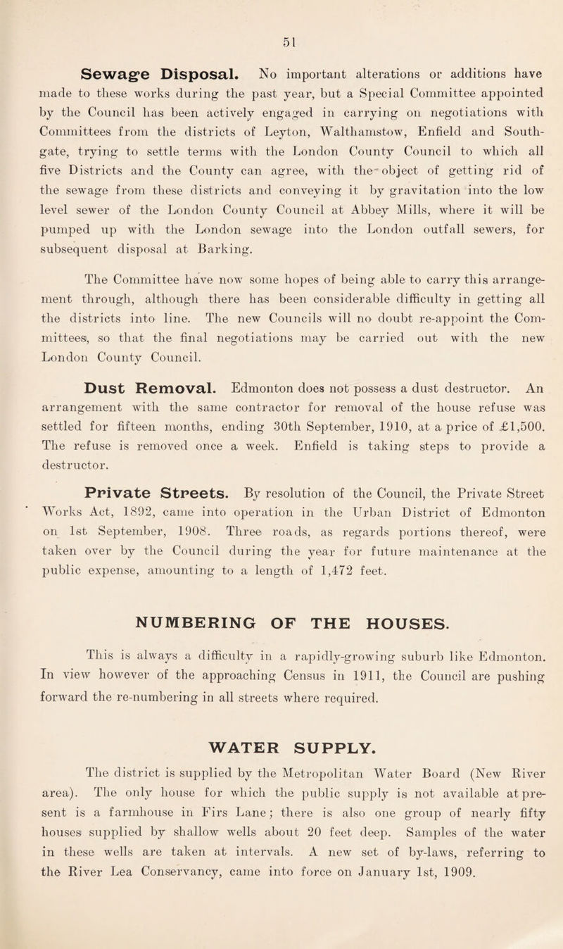 Sewage Disposal. No important alterations or additions have made to these works during the past year, but a Special Committee appointed by the Council has been actively engaged in carrying on negotiations with Committees from the districts of Leyton, Walthamstow, Enfield and South- gate, trying to settle terms with the London County Council to which all five Districts and the County can agree, with the''object of getting rid of the sewage from these districts and conveying it by gravitation into the low level sewer of the London County Council at Abbey Mills, where it will be pumped up with the London sewage into the London outfall sewers, for subsequent disposal at. Barking. The Committee have now some hopes of being able to carry this arrange¬ ment through, although there has been considerable difficulty in getting all the districts into line. The new Councils will no doubt re-appoint the Com¬ mittees, so that the final negotiations may be carried out with the new London County Council. Dust Removal. Edmonton does not possess a dust destructor. An arrangement with the same contractor for removal of the house refuse was settled for fifteen months, ending 30th September, 1910, at a price of £1,500. The refuse is removed once a week. Enfield is taking steps to provide a destructor. Private Streets. By resolution of the Council, the Private Street Works Act, 1892, came into operation in the Urban District of Edmonton on 1st September, 1908. Three roads, as regards portions thereof, were taken over by the Council during the year for future maintenance at the public expense, amounting to a length of 1,472 feet. NUMBERING OF THE HOUSES. This is always a difficulty in a rapidly-growing suburb like Edmonton. In view however of the approaching Census in 1911, the Council are pushing forward the re-numbering in all streets where required. WATER SUPPLY. The district is supplied by the Metropolitan Water Board (New River area). The only house for which the public supply is not available at pre¬ sent is a farmhouse in Firs Lane; there is also one group of nearly fifty houses supplied by shallow wells about 20 feet deep. Samples of the water in these wells are taken at intervals. A new set of by-laws, referring to the River Lea Conservancy, came into force on January 1st, 1909.