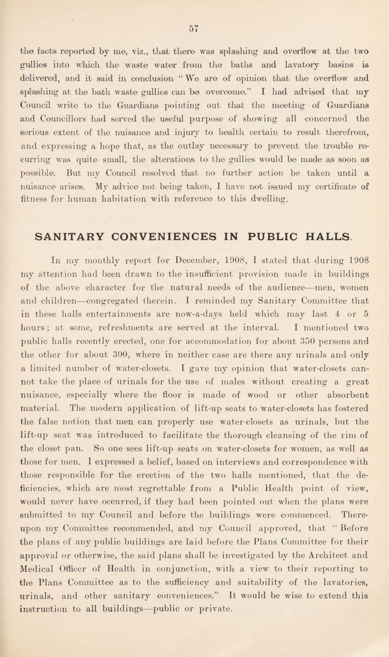 the facts reported by me, viz., that there was splashing and overflow at the two gullies into which the waste water from the baths and lavatory basins is delivered, and it said in conclusion “ We are of opinion that the overflow and splashing at. the bath waste gullies can be overcome.” I had advised that my Council write to the Guardians pointing out. that the meeting1 of Guardians and Councillors1 had served the useful purpose of showing all concerned the serious' extent of the nuisance and injury to health certain to result, therefrom, and expressing a hope that, as the outlay necessary to prevent the trouble re¬ curring was quite small, the alterations to the gullies would be made a,si soon as possible. But my Council resolved that, no further action be taken until a nuisance arises. My advice not being taken, I have, not issued my certificate of fitness for human habitation with reference to this dwelling. SANITARY CONVENIENCES IN PUBLIC HALLS In my monthly report for December, 1908, I stated that during 1908 my attention had been drawn to the insufficient provision made in buildings of the above character for the natural needs of the audience—men, women and children—congregated therein. I reminded my Sanitary Committee that in these halls entertainments are now-a-days held which may last 4 or 5 hours; at some, refreshments are served at the interval. I mentioned two public halls recently erected, one for accommodation for about 350 persons and the other for about 300, where in neither case are there any urinals and only a limited number of water-closets. I gave my opinion that water-closets can¬ not take the place of urinals for the use of males without creating a great nuisance, especially where the floor is made of wood or other absorbent material. The modern application of lift-up seats to water-closets has fostered the false notion that men can properly use water-closets as urinals, but the lift-up seat was introduced to facilitate the thorough cleansing of the rim of the closet pan. So one sees lift-up seats on water-closets for women, as well as those for men. I expressed a belief, based on interviews and correspondence with those responsible for the erection of the two halls mentioned, that the de¬ ficiencies, which are most regrettable from a Public Health point of view, would never have occurred, if they had been pointed out when the plans were submitted to my Council and before the buildings were commenced. There¬ upon my Committee recommended, and my Council approved, that “ Before the plans of any public buildings are laid before the Plans Committee for their approval or otherwise, the said plans shall be investigated by the Architect and Medical Officer of Health in conjunction, with a view to their reporting to the Plans Committee as to the sufficiency and suitability of the lavatories, urinals, and other sanitary conveniences.” It would be wise to extend this instruction to all buildings—public or private.