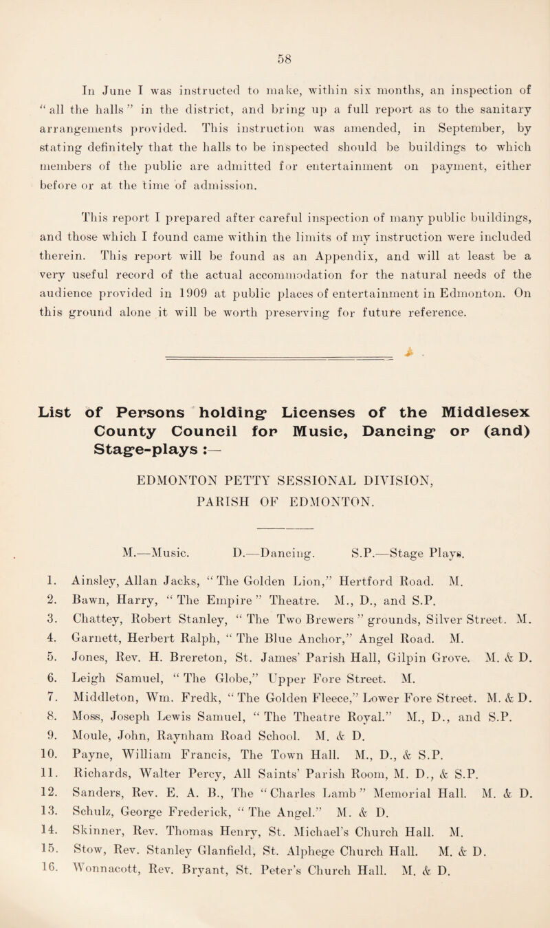 In June I was instructed to make, within six months, an inspection of “ all the halls” in the district, and bring up a full report as to the sanitary arrangements provided. This instruction was amended, in September, by stating definitely that the halls to be inspected should be buildings to which members of the public are admitted for entertainment on payment, either before or at the time of admission. This report I prepared after careful inspection of many public buildings, and those which I found came within the limits of my instruction were included therein. Thisi report will be found as an Appendix, and will at least be a very useful record of the actual accommodation for the natural needs of the audience provided in 1909 at public places of entertainment in Edmonton. On this ground alone it will be worth preserving for future reference. _ „ i , List of Persons holding* Licenses of the Middlesex County Council for Music, Dancing* or (and) Stage-plays EDMONTON PETTY SESSIONAL DIVISION, PARISH OF EDMONTON. M.-—Music. D.—Dancing. S.P.—Stage Plays. 1. Ainsley, Allan Jacks, “ The Golden Lion,” Hertford Road. M. 2. Bawn, Harry, “ The Empire ” Theatre. M., D., and S.P. 3. Chattey, Robert Stanley, “ The Two Brewers ” grounds, Silver Street. M. 4. Garnett, Herbert Ralph, “ The Blue Anchor,” Angel Road. M. 5. Jones, Rev. H. Brereton, St. James’ Parish Hall, Gilpin Grove. M. & D. 6. Leigh Samuel, “ The Globe,” Fpper Fore Street. M. 7. Middleton, Wm. Fredk, “ The Golden Fleece,” Lower Fore Street. M. & D. 8. Moss, Joseph Lewis Samuel, “ The Theatre Royal.” M., D., and S.P. 9. Moule, John, Raynham Road School. M. & D. 10. Payne, William Francis, The Town Hall. M., D., & S.P. 11. Richards, Walter Percy, All Saints’ Parish Room, M. D., A S.P. 12. Sanders, Rev. E. A. B., The “Charles Lamb” Memorial Hall. M. A D. 13. Schulz, George Frederick, “ The Angel.” M. A D. 14. Skinner, Rev. Thomasi Henry, St. Michael’s Church Hall. M. 15. Stow, Rev. Stanley Glanfield, St. Alphege Church Hall. M. A D. 16. Wonnacott, Rev. Bryant, St. Peter’s Church Hall. M. A D.
