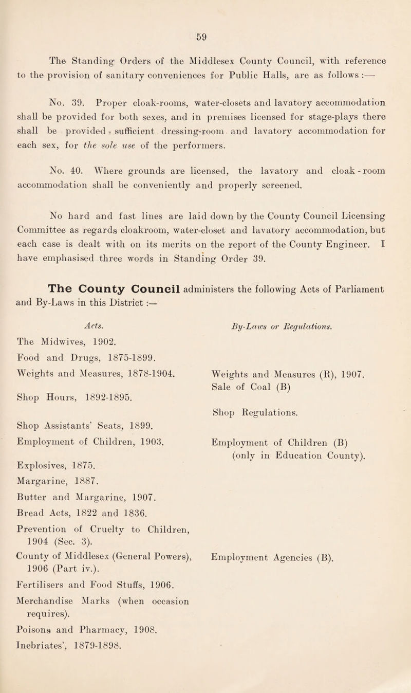 The Standing1 Orders of the Middlesex County Council, with reference to the provision of sanitary conveniences for Public Halls, are as follows :— No. 39. Proper cloak-rooms, water-closets and lavatory accommodation shall be provided for both sexes, and in premises licensed for stage-plays there shall be provided > sufficient dressing-room and lavatory accommodation for each sex, for the sole use of the performers. No. 40. Where grounds are licensed, the lavatory and cloak - room accommodation shall be conveniently and properly screened. No hard and fast lines are laid down by the County Council Licensing Committee as regards cloakroom, water-closet and lavatory accommodation, but each case is dealt with on its merits on the report of the County Engineer. I have emphasised three words in Standing Order 39. The County Council administers the following Acts of Parliament and By-Laws in this District :— Acts. The Midwives, 1902. Food and Drugs, 1875-1899. Weights and Measures, 1878-1904. Shop Hours, 1892-1895. Shop Assistants’ Seats, 1899. Employment of Children, 1903. Explosives, 1875. Margarine, 1887. Butter and Margarine, 1907. Bread Acts, 1822 and 1836. Prevention of Cruelty to Children, 1904 (Sec. 3). County of Middlesex (General Powers), Employment Agencies (B). 1906 (Part iv.). Fertilisers and Food Stuffs, 1906. Merchandise Marks (when occasion requires). Poisons and Pharmacv, 1908. Inebriates’, 1879-1898. By-Laws or Regulations. Weights and Measures (R), 1907. Sale of Coal (B) Shop Regulations. Employment of Children (B) (only in Education County).